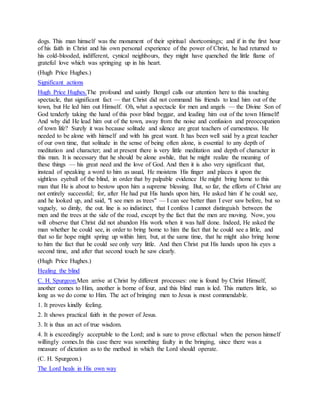 dogs. This man himself was the monument of their spiritual shortcomings; and if in the first hour
of his faith in Christ and his own personal experience of the power of Christ, he had returned to
his cold-blooded, indifferent, cynical neighbours, they might have quenched the little flame of
grateful love which was springing up in his heart.
(Hugh Price Hughes.)
Significant actions
Hugh Price Hughes.The profound and saintly Bengel calls our attention here to this touching
spectacle, that significant fact — that Christ did not command his friends to lead him out of the
town, but He led him out Himself. Oh, what a spectacle for men and angels — the Divine Son of
God tenderly taking the hand of this poor blind beggar, and leading him out of the town Himself!
And why did He lead him out of the town, away from the noise and confusion and preoccupation
of town life? Surely it was because solitude and silence are great teachers of earnestness. He
needed to be alone with himself and with his great want. It has been well said by a great teacher
of our own time, that solitude in the sense of being often alone, is essential to any depth of
meditation and character; and at present there is very little meditation and depth of character in
this man. It is necessary that he should be alone awhile, that he might realize the meaning of
these things — his great need and the love of God. And then it is also very significant that,
instead of speaking a word to him as usual, He moistens His finger and places it upon the
sightless eyeball of the blind, in order that by palpable evidence He might bring home to this
man that He is about to bestow upon him a supreme blessing. But, so far, the efforts of Christ are
not entirely successful; for, after He had put His hands upon him, He asked him if he could see,
and he looked up, and said, "I see men as trees" — I can see better than I ever saw before, but so
vaguely, so dimly, the out. line is so indistinct, that I confess I cannot distinguish between the
men and the trees at the side of the road, except by the fact that the men are moving. Now, you
will observe that Christ did not abandon His work when it was half done. Indeed, He asked the
man whether he could see, in order to bring home to him the fact that he could see a little, and
that so far hope might spring up within him; but, at the same time, that he might also bring home
to him the fact that he could see only very little. And then Christ put His hands upon his eyes a
second time, and after that second touch he saw clearly.
(Hugh Price Hughes.)
Healing the blind
C. H. Spurgeon.Men arrive at Christ by different processes: one is found by Christ Himself,
another comes to Him, another is borne of four, and this blind man is led. This matters little, so
long as we do come to Him. The act of bringing men to Jesus is most commendable.
1. It proves kindly feeling.
2. It shows practical faith in the power of Jesus.
3. It is thus an act of true wisdom.
4. It is exceedingly acceptable to the Lord; and is sure to prove effectual when the person himself
willingly comes.In this case there was something faulty in the bringing, since there was a
measure of dictation as to the method in which the Lord should operate.
(C. H. Spurgeon.)
The Lord heals in His own way
 