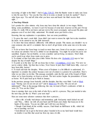 recovering of sight to the blind.” And in Luke 7:20-22, John the Baptist wants to make sure Jesus
is who He says He is: “Are you the One who is to come or should we look for another?” Here’s
what Jesus says: “Go and tell John what you have seen and heard: the blind receive their
sight…”
A Two-Step Miracle
Let’s ponder for a few minutes why Jesus may have done this miracle in two stages. Before
listing some possibilities, we know it can’t be because of some lack of power on His part. On top
of that, it’s really OK to not know and just rest in His sweet sovereignty and accept His plans and
purposes even if we don’t fully understand. We should never put God in a box.
Knowing that any explanation is speculation, here are some possibilities.
1. To grow this man’s weak faith. Jesus didn’t just want to restore his sight but to also transform
his heart. As he started to see, his faith increased.
2. To show that Jesus ministers differently with different people. This means you shouldn’t try to
copy someone else and it’s a reminder that we don’t all get better at the same rate or in the same
way.
3. To let us know that Jesus longs to touch us more than once. Some of us can give a sentence or
two about our salvation but we’ve drifted in our discipleship. You might be saved but you’re not
sanctified, forgiven but not fruitful, or even a member and not living on mission. Don’t think
you’re good to go when Jesus wants you to grow.
4. To remind us that God often does a little before He does a lot. Zechariah 4:10 says to “not
despise the day of small things.”
5. To point us to the time we will see Jesus face to face. 1 Corinthians 13:12 says, “For now we
see in a mirror dimly, but then face to face. Now I know in part; then I shall know fully, even as I
have been fully known.”
6. To teach and train the disciples. When a text of Scripture is a bit difficult to understand, it’s
important to consider the context because a text out of context is a pretext for a prooftext. Here’s
what we see when we do that. This passage essentially ends the first part of the Gospel of Mark
where we’ve been focusing on Jesus as servant. The next section begins the presentation of Jesus
as Savior. We’ll pick back up in Mark in January.
In the previous passage Jesus basically told the disciples that they were blind. Look at Mark
8:18: “Having eyes do you not yet see?” and in Mark 8:21 He asks, “Do you not yet
understand?” Then in the passage following this one, we read of Peter’s confession of faith in
verse 29: “You are the Christ.”
Jesus is opening their eyes to the truth of who He is, and it’s a process. They just needed to take
the next step, just like us. What’s your next step?
Here are some more salvation sentences that show a process…
• After a life of really bad choices and tremendous guilt God pretty much kicked me and
said "Hey.... follow me with all your heart and I'll break your chains that keep you in the
hands of the enemy. You are my child and I will love you forever."
• Though I had found all the worldly success, I had found no fulfillment in life, which led
me to searching out God.
• God allowed me to get to the lowest place I needed to be so my hard head would have
no doubts it was Him that saved me from my mess of a life.
 