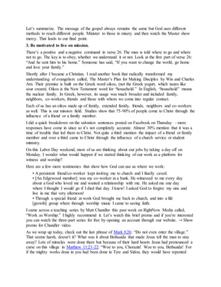 Let’s summarize. The message of the gospel always remains the same but God uses different
methods to reach different people. Minister to those in misery and then watch the Master show
mercy. That leads to our final point.
3. Be motivated to live on mission.
There’s a positive and a negative command in verse 26. The man is told where to go and where
not to go. The key is to obey, whether we understand it or not. Look at the first part of verse 26:
“And he sent him to his home.” Someone has said, “If you want to change the world, go home
and love your family.”
Shortly after I became a Christian, I read another book that radically transformed my
understanding of evangelism called, The Master’s Plan for Making Disciples by Win and Charles
Arn. Their premise is built on the Greek word oikos, (not the Greek yogurt, which tastes like
sour cream). Oikos is the New Testament word for “household.” In English, “household” means
the nuclear family. In Greek, however, its usage was much broader and included family,
neighbors, co-workers, friends and those with whom we come into regular contact.
Each of us has an oikos made up of family, extended family, friends, neighbors and co-workers
as well. This is our mission field. Studies show that 75-90% of people come to Christ through the
influence of a friend or a family member.
I did a quick breakdown on the salvation sentences posted on Facebook on Thursday – more
responses have come in since so it’s not completely accurate. Almost 30% mention that it was a
time of trouble that led them to Christ. Not quite a third mention the impact of a friend or family
member and over a third came to Christ through the influence of a church service or student
ministry.
On this Labor Day weekend, most of us are thinking about our jobs by taking a day off on
Monday. I wonder what would happen if we started thinking of our work as a platform for
witness and worship?
Here are a few more testimonies that show how God can use us where we work:
• A persistent friend/co-worker kept inviting me to church and I finally caved.
• [An Edgewood member] was my co-worker at a bank. He witnessed to me every day
about a God who loved me and wanted a relationship with me. He asked me one day
where I thought I would go if I died that day. I knew! I asked God to forgive my sins and
live in me that very afternoon!
• Through a special friend at work God brought me back to church, and into a life
[growth] group where through worship music I came to saving faith.
I came across a teaching series by Matt Chandler this past week on RightNow Media called,
“Work as Worship.” I highly recommend it. Let’s watch this brief promo and if you’re interested
you can watch the three-part series for free by opening an account through our website. → Show
promo for Chandler video.
As we wrap up today, check out the last phrase of Mark 8:26: “Do not even enter the village.”
That seems harsh, doesn’t it? What was it about Bethsaida that made Jesus tell the man to stay
away? Lots of miracles were done there but because of their hard hearts Jesus had pronounced a
curse on this village in Matthew 11:21-22: “Woe to you, Chorazin! Woe to you, Bethsaida! For
if the mighty works done in you had been done in Tyre and Sidon, they would have repented
 