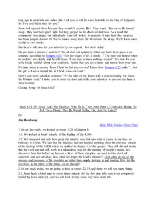 long ago in sackcloth and ashes. But I tell you, it will be more bearable on the Day of Judgment
for Tyre and Sidon than for you.”
Jesus had rejected them because they wouldn’t receive Him. They tuned Him out so He turned
away. They had been given light but they gorged on the deeds of darkness. As a result the
community was judged but individuals were still invited to respond. It sure feels like America
has been judged, doesn’t it? We’ve turned away from His Word and His Ways. We’ll focus more
on this in two weeks.
But there’s still time for you individually to respond…but don’t delay!
Do you have a salvation sentence? We all start out spiritually blind and have been given a sin
sentence according to Romans 6:23: “For the wages of sin is death…” The man was honest when
he couldn’t see clearly and he told Jesus, “I see men as trees walking around.” It’s time for you
to be totally truthful about your condition. Admit that you are a sinner and repent from your sins.
It’s time today to receive Jesus Christ so that you can see! Listen how Romans 6:23 ends: “…but
the gift of God is eternal life in Christ Jesus our Lord.”
Here’s one more salvation sentence: “At the altar on my knees with a deacon leading me down
the Romans road.” I invite you to come up front and settle your salvation so you too can have a
story to share.
Closing Song: “O Great God”
Mark 8:22-38: “Jesus Asks The Disciples Who He Is, Then After Peter’s Confession Begins To
Tell Them Plainly That He Would Suffer, Die, And Be Raised”
By
Jim Bomkamp
Back Bible Studies Home Page
1. In our last study, we looked at verses 1-21 of chapter 8.
1.1. We looked at Jesus’ miracle of the feeding of the 4,000.
1.2. We discussed not only how great this miracle was, but also what it means in our lives as
believers in Christ. We saw that the disciples had not learned anything from the previous miracle
of the feeding of the 5,000 which we studied in chapter 6 of this gospel. They still did not realize
that the Lord can and will work in a miraculous way for the meeting of people’s needs. We
discussed how that before we become critical of these disciples, we need to take stock of
ourselves and ask ourselves how often we forget the Lord’s miracles? How often do we let the
stresses and pressures of life overtake us rather than simply looking to and trusting Him for His
provision in the midst of the things we go through?
2. In our study today, we are going to look at verses 22-38, and there we will see many things.
2.1. Jesus heals a blind man in a two phase miracle for the first time (the man is not completely
healed by Jesus initially), and we will look at why Jesus may have done this.
 