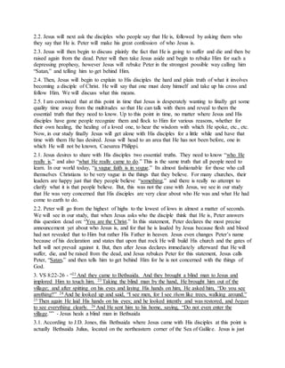 2.2. Jesus will next ask the disciples who people say that He is, followed by asking them who
they say that He is. Peter will make his great confession of who Jesus is.
2.3. Jesus will then begin to discuss plainly the fact that He is going to suffer and die and then be
raised again from the dead. Peter will then take Jesus aside and begin to rebuke Him for such a
depressing prophesy, however Jesus will rebuke Peter in the strongest possible way calling him
“Satan,” and telling him to get behind Him.
2.4. Then, Jesus will begin to explain to His disciples the hard and plain truth of what it involves
becoming a disciple of Christ. He will say that one must deny himself and take up his cross and
follow Him. We will discuss what this means.
2.5. I am convinced that at this point in time that Jesus is desperately wanting to finally get some
quality time away from the multitudes so that He can talk with them and reveal to them the
essential truth that they need to know. Up to this point in time, no matter where Jesus and His
disciples have gone people recognize them and flock to Him for various reasons, whether for
their own healing, the healing of a loved one, to hear the wisdom with which He spoke, etc., etc.
Now, in our study finally Jesus will get alone with His disciples for a little while and have that
time with them He has desired. Jesus will head to an area that He has not been before, one in
which He will not be known, Caesarea Philippi.
2.1. Jesus desires to share with His disciples two essential truths. They need to know “who He
really is,” and also “what He really came to do.” This is the same truth that all people need to
learn. In our world today, “a vague faith is in vogue.” Its almost fashionable for those who call
themselves Christians to be very vague in the things that they believe. For many churches, their
leaders are happy just that they people believe “something,” and there is really no attempt to
clarify what it is that people believe. But, this was not the case with Jesus, we see in our study
that He was very concerned that His disciples are very clear about who He was and what He had
come to earth to do.
2.2. Peter will go from the highest of highs to the lowest of lows in almost a matter of seconds.
We will see in our study, that when Jesus asks who the disciple think that He is, Peter answers
this question dead on: “You are the Christ.” In this statement, Peter declares the most precise
announcement yet about who Jesus is, and for that he is lauded by Jesus because flesh and blood
had not revealed that to Him but rather His Father in heaven. Jesus even changes Peter’s name
because of his declaration and states that upon that rock He will build His church and the gates of
hell will not prevail against it. But, then after Jesus declares immediately afterward that He will
suffer, die, and be raised from the dead, and Jesus rebukes Peter for this statement, Jesus calls
Peter, “Satan,” and then tells him to get behind Him for he is not concerned with the things of
God.
3. VS 8:22-26 - “22 And they came to Bethsaida. And they brought a blind man to Jesus and
implored Him to touch him. 23 Taking the blind man by the hand, He brought him out of the
village; and after spitting on his eyes and laying His hands on him, He asked him, “Do you see
anything?” 24 And he looked up and said, “I see men, for I see them like trees, walking around.”
25 Then again He laid His hands on his eyes; and he looked intently and was restored, and began
to see everything clearly. 26 And He sent him to his home, saying, “Do not even enter the
village.”” - Jesus heals a blind man in Bethsaida
3.1. According to J.D. Jones, this Bethsaida where Jesus came with His disciples at this point is
actually Bethsaida Julius, located on the northeastern corner of the Sea of Galilee. Jesus is just
 