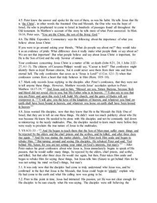 4.5. Peter knew the answer and spoke for the rest of them, as was his habit. He tells Jesus that He
is ‘the Christ’, in other words the Anointed One and Messiah, the One who was the hope of
Israel, He who is prophesied to come to Israel in hundreds of passages found all throughout the
Old testament. In Matthew’s account of this story he tells more of what Peter answered. In Matt.
16:16, Peter says, “You are the Christ, the son of the living God.”
4.6. The Bible Exposition Commentary says the following about the importance of what you
believe about Jesus Christ:
If you were to go around asking your friends, “What do people say about me?” they would take
it as an evidence of pride. What difference does it really make what people think or say about us?
We are not that important! But what people believe and say about Jesus Christ is important, for
He is the Son of God and the only Saviour of sinners.
Your confession concerning Jesus Christ is a matter of life or death (John 8:21, 24; 1 John 2:22–
27; 4:1–3). The citizens of Caesarea Philippi would say, “Caesar is lord!” That confession might
identify them as loyal Roman citizens, but it could never save them from their sins and from
eternal hell. The only confession that saves us is “Jesus is Lord!” (1 Cor. 12:1–3) when that
confession comes from a heart that truly believes in Him (Rom. 10:9–10).
4.7. Mark only records Jesus replying to the disciples after Peter’s confession, that they were not
to tell anyone these things. However, Matthew records Jesus’ accolades spoken to Peter:
Matthew 16:17-19, “17 And Jesus said to him, “Blessed are you, Simon Barjona, because flesh
and blood did not reveal this to you, but My Father who is in heaven. 18 “I also say to you that
you are Peter, and upon this rock I will build My church; and the gates of Hades will not
overpower it. 19 “I will give you the keys of the kingdom of heaven; and whatever you bind on
earth shall have been bound in heaven, and whatever you loose on earth shall have been loosed
in heaven.””
4.8. Jesus warned His disciples, now that they know that He is the Messiah the Holy One of
Israel, that they are to tell no one these things. He didn’t want too much publicity about who He
was because He knew He needed to be alone with His disciples and not be constantly tied down
to ministering to the needy multitudes. Plus, the disciples needed to learn much more before they
were ready to proclaim the true nature of Jesus to the multitudes.
5. VS 8:31-33 - “31 And He began to teach them that the Son of Man must suffer many things and
be rejected by the elders and the chief priests and the scribes, and be killed, and after three days
rise again. 32 And He was stating the matter plainly. And Peter took Him aside and began to
rebuke Him. 33 But turning around and seeing His disciples, He rebuked Peter and said, “Get
behind Me, Satan; for you are not setting your mind on God’s interests, but man’s.”” – After
Peter makes his great confession about who Jesus is, Jesus immediately begins to speak of His
passion, that he would suffer many things, be rejected by the elders, chief priests, and scribes,
and killed, but that after three days He would rise again, but then, Peter takes Him aside and
began to rebuke Him for saying these things, but Jesus tells him (Satan) to get behind Him for he
was not setting his mind on God’s things, but man’s
5.1. It was only now that the disciples had come to truly understand who Jesus was, and be
confirmed in the fact that Jesus is the Messiah, that Jesus could begin to ‘plainly’ explain why
He had come to the earth and what His calling now was going to be.
5.2. Prior to this point in time, Jesus had intimated His passion, yet He was not clear enough for
His disciples to be sure exactly what He was saying. The disciples were still believing the
 