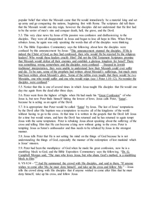 popular belief that when the Messiah came that He would immediately be a material king and set
up army and go conquering the nations, beginning first with Rome. The scriptures did tell them
that the Messiah would one day reign, however the disciples did not understand that He first had
to be the savior of men’s sins and conquer death, hell, the grave, and the Devil.
5.3. This very clear news by Jesus of His passion was confusion and disillusioning to the
disciples. They were all disappointed in Jesus and began to lose all hope in Him. When Peter
rebukes Jesus, he again was only speaking the words that all of the disciples were thinking.
5.4. The Bible Exposition Commentary says the following about how the disciples were
confused by this announcement by Jesus: “This announcement stunned the disciples. If He is
indeed the Christ of God, as they had confessed, then why would He be rejected by the religious
leaders? Why would these leaders crucify Him? Did not the Old Testament Scriptures promise
that Messiah would defeat all their enemies and establish a glorious kingdom for Israel? There
was something wrong somewhere and the disciples were confused… Steeped in Jewish
traditional interpretation, they were unable to understand how their Messiah could ever suffer
and die. To be sure, some of the prophets had written about Messiah’s sufferings, but much more
had been written about Messiah’s glory. Some of the rabbis even taught that there would be two
Messiahs, one who would suffer and one who would reign (see 1 Peter 1:10–12). No wonder the
disciples were confused.”
5.5. Notice that this is one of several times in which Jesus taught His disciples that He would one
day rise again from the dead after three days.
5.6. Peter went from the highest of highs when He had made his “Great Confession” of who
Jesus is, but now Peter finds himself hitting the lowest of lows. Jesus calls Peter, ‘Satan’,
because he is acting as an agent of the Devil.
5.7. It is appropriate that Peter would be called ‘Satan’ by Jesus. The last of Jesus’ temptations
by the Devil after His baptism was a temptation to receive all of the kingdoms of the world
without having to go to the cross. At that time it is written in the gospels that the Devil left Jesus
for a time but would return, and here the Devil has returned and he has returned to again tempt
Jesus with the same temptation. Peter is rebuking Jesus about speaking about the suffering of the
cross and telling Him that He can become a king now without going to the cross. Peter is
tempting Jesus as Satan’s ambassador and thus needs to be rebuked by Jesus in the strongest
manner.
5.8. Jesus tells Peter that He is not setting his mind on the things of God because he is not
understanding the things of God, especially the manner of the redemption of lost mankind which
is Jesus’ mission.
5.9. Peter had been the mouthpiece of God when he made his great confession, now he is a
stumbling block to God, and the Bible Exposition Commentary says the following, “Dr. G.
Campbell Morgan said, “The man who loves Jesus, but who shuns God’s method, is a stumbling
block to Him.””
6. VS 8:34 - “34 And He summoned the crowd with His disciples, and said to them, “If anyone
wishes to come after Me, he must deny himself, and take up his cross and follow Me.” – Jesus
tells the crowd along with His disciples that if anyone wished to come after Him that he must
deny himself, take up his cross, and follow Jesus
 