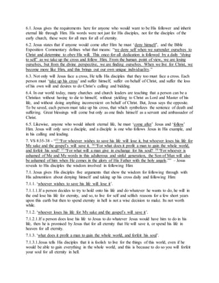 6.1. Jesus gives the requirements here for anyone who would want to be His follower and inherit
eternal life through Him. His words were not just for His disciples, not for the disciples of the
early church, these were for all men for all of eternity.
6.2. Jesus states that if anyone would come after Him he must ‘deny himself’, and the Bible
Exposition Commentary defines what that means: “we deny self when we surrender ourselves to
Christ and determine to obey His will. This once-for-all dedication is followed by a daily “dying
to self” as we take up the cross and follow Him. From the human point of view, we are losing
ourselves, but from the divine perspective, we are finding ourselves. When we live for Christ, we
become more like Him, and this brings out our own unique individuality.”
6.3. Not only will Jesus face a cross, He tells His disciples that they too must face a cross. Each
person must ‘take up his cross’ and suffer himself, suffer on behalf of Christ, and suffer the loss
of his own will and desires to do Christ’s calling and bidding.
6.4. In our world today, many churches and church leaders are teaching that a person can be a
Christian without having to die to himself, without yielding to Christ as Lord and Master of his
life, and without doing anything inconvenient on behalf of Christ. But, Jesus says the opposite.
To be saved, each person must take up his cross, that which symbolizes the sentence of death and
suffering. Great blessings will come but only as one finds himself as a servant and ambassador of
Christ.
6.5. Likewise, anyone who would inherit eternal life, he must ‘come after’ Jesus and ‘follow’
Him. Jesus will only save a disciple, and a disciple is one who follows Jesus in His example, and
in his calling and leading.
7. VS 8:35-38 - “35 “For whoever wishes to save his life will lose it, but whoever loses his life for
My sake and the gospel’s will save it. 36 “For what does it profit a man to gain the whole world,
and forfeit his soul? 37 “For what will a man give in exchange for his soul? 38 “For whoever is
ashamed of Me and My words in this adulterous and sinful generation, the Son of Man will also
be ashamed of him when He comes in the glory of His Father with the holy angels.”” – Jesus
reveals to His disciples the wisdom involved in following Him
7.1. Jesus gives His disciples five arguments that show the wisdom for following through with
His admonition about denying himself and taking up his cross daily and following Him:
7.1.1. ‘whoever wishes to save his life will lose it’.
7.1.1.1.If a person decides to try to hold onto his life and do whatever he wants to do, he will in
the end lose his life for eternity, and so, to live for self and selfish reasons for a few short years
upon this earth but then to spend eternity in hell is not a wise decision to make. Its not worth
while.
7.1.2. ‘whoever loses his life for My sake and the gospel’s will save it’.
7.1.2.1.If a person does lose his life to Jesus to do whatever Jesus would have him to do in his
life, then he is promised by Jesus that for all eternity that He will save it, or spend his life in
heaven for all eternity.
7.1.3. ‘what does it profit a man to gain the whole world, and forfeit his soul’.
7.1.3.1.Jesus tells His disciples that it is foolish to live for the things of this world, even if he
would be able to gain everything in the whole world, and this is because to do so you will forfeit
your soul for all eternity in hell.
 