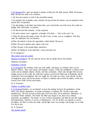 C. H. Spurgeon.We must not attempt to dictate to Him how He shall operate. While He honours
faith, He does not defer to its weakness.
1. He does not consent to work in the prescribed manner.
2. He touched, but no healing came; and thus He proved that the miracle was not attached to that
special form of operation.
3. He did nothing to the blind man before their eyes; but led him out of the town. He would not
indulge their observation or curiosity.
4. He did not heal him instantly, as they expected.
5. He used a means never suggested or thought of by them — "spit on his eyes," etc.
6. When He did put His hands on him, He did it twice, so that, even in compliance with their
wish, He vindicated His own freedom.
(a)Thus He refused to foster the superstition which limited His power.
(b)Thus He used a method more suited to the case
(c)Thus He gave to the people larger instruction.
(d)Thus He displayed to the individual a more personal care.
(C. H. Spurgeon.)
Man cannot chose his remedy
Madame Swetchine.Is the sick man the doctor, that he should choose the remedy?
(Madame Swetchine.)
Symbolism of touch
E. N. Packard.In the touching of the eyes with spittle, and laying on of hands, there was no
inherent efficacy. They were means and channels of grace. Christ has established a Church in the
world, and an ordained ministry therein, and holy sacraments, which only through Him become
healing powers in the world. He could have spoken a word to the blind man at Bethsaida and all
would have been accomplished that was sought for. He could save men's souls directly by fiats
of omnipotent grace, but He has chosen a Church to embody and set forth the fulness of His love
toward a lost world. He has used means.
(E. N. Packard.)
Analogy to spiritual cures
E. N. Packard.Doubtless we are inclined to press the analogy between the gradualness of this
man's cure and the gradualness of certain restorations to spiritual life; but this seems quite
unauthorized. The cure was not an ideal type of all soul cures, but an instructive illustration of
occasional Divine methods. The instant the blind eyes began to see, there was a miracle
practically accomplished. The instant we turn to God in repentance and faith the new life begins;
and regeneration, whenever it occurs, is instantaneous. Yet, for all that, our capacity to receive
the fulness of Christ is at first but small, and the light must wax stronger and stronger as we walk
in it day by day.
(E. N. Packard.)
The gradual miracle
 