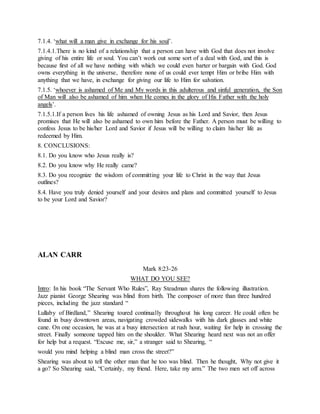 7.1.4. ‘what will a man give in exchange for his soul’.
7.1.4.1.There is no kind of a relationship that a person can have with God that does not involve
giving of his entire life or soul. You can’t work out some sort of a deal with God, and this is
because first of all we have nothing with which we could even barter or bargain with God. God
owns everything in the universe, therefore none of us could ever tempt Him or bribe Him with
anything that we have, in exchange for giving our life to Him for salvation.
7.1.5. ‘whoever is ashamed of Me and My words in this adulterous and sinful generation, the Son
of Man will also be ashamed of him when He comes in the glory of His Father with the holy
angels’.
7.1.5.1.If a person lives his life ashamed of owning Jesus as his Lord and Savior, then Jesus
promises that He will also be ashamed to own him before the Father. A person must be willing to
confess Jesus to be his/her Lord and Savior if Jesus will be willing to claim his/her life as
redeemed by Him.
8. CONCLUSIONS:
8.1. Do you know who Jesus really is?
8.2. Do you know why He really came?
8.3. Do you recognize the wisdom of committing your life to Christ in the way that Jesus
outlines?
8.4. Have you truly denied yourself and your desires and plans and committed yourself to Jesus
to be your Lord and Savior?
ALAN CARR
Mark 8:23-26
WHAT DO YOU SEE?
Intro: In his book “The Servant Who Rules”, Ray Steadman shares the following illustration.
Jazz pianist George Shearing was blind from birth. The composer of more than three hundred
pieces, including the jazz standard “
Lullaby of Birdland,” Shearing toured continually throughout his long career. He could often be
found in busy downtown areas, navigating crowded sidewalks with his dark glasses and white
cane. On one occasion, he was at a busy intersection at rush hour, waiting for help in crossing the
street. Finally someone tapped him on the shoulder. What Shearing heard next was not an offer
for help but a request. “Excuse me, sir,” a stranger said to Shearing, “
would you mind helping a blind man cross the street?”
Shearing was about to tell the other man that he too was blind. Then he thought, Why not give it
a go? So Shearing said, “Certainly, my friend. Here, take my arm.” The two men set off across
 