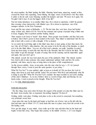 the street together, the blind leading the blind. Shearing heard many unnerving sounds as they
crossed the street--tires squealing, horns blaring, the angry voices of cab drivers--but they made
it safely to the far curb. Later Shearing recalled the incident and said, “I'll never do it again, but
I'm glad I did it once. It was the biggest thrill of my life!”
Our text today introduces to us another blind man. He is about to experience a thrill far greater
than crossing a busy intersection with blinded eyes. He is about to experience one of the
strangest miracles in the New Testament.
Jesus and His men return to Bethsaida, v. 22. The last time they were here, Jesus had healed
many of their sick, Mark 6:53-56. Now He has returned and a group of people bring a blind man
to Jesus, begging Him to perform another healing miracle.
Their request is for Jesus to “touch” their friend. These people were Gentiles and they had come
to believe that Christ’s power to heal resided in His touch. They failed to understand that He was
able to heal with a word, or with a thought, if He so desired.
As we watch the Lord bring sight to this blind man, there is more going on here than meets the
eye. Like all of Christ’s other miracles, this one seems to be for the sake of the disciples as much
as it is for this blind fellow. You see, all of the Lord’s miracles are really “parables in action”.
Jesus has been trying to teach His men that He is the Messiah; that He is God in the flesh. They
have failed to get the message! In spite of seeing Him do the amazing and the impossible again
and again, they just don’t get it.
This miracle reveals the way God opens the eyes of the spiritually blind. This miracle teaches
how God is able to take someone who cannot understand spiritual truth and how He works
patiently with them, step by step, to being them to the place of full comprehension.
As this process unfolds, Jesus, at one point, asks this man what he sees, v. 23. As I preach
through these verses, I want to pose the same question to you today. “
What Do You See?” Is your spiritual sight as keen as it should be? Do you have the Lord in
sharp, clear focus in your heart and life today? Do you know Who He is and understand what He
is doing in your life? What Do You See? Let’s examine the steps revealed in our Lord’s healing
of this man’s blindness. As we do, I believe there is a word of hope, help and blessing for our
hearts today. I want to preach on the thought: What Do You See?
I. v. 23a THE PREPARATION
FOR HIS HEALING
· The first thing Jesus does when He hears the request of the people is to take this blind man by
the hand. Jesus touches him as requested, but nothing happens! Or does it?
Nothing visible took place. Nothing took place as far as the crowd in concerned; but something
very profound occurs here.
· Jesus takes this man by the hand and begins to lead him out of town. Just as He did with the
deaf and mute man in Mark 7:31-37, Jesus leads this man to a place away from the crowds to do
His healing work.
Now, get this image in your minds. Jesus walks up to this man and takes him by the hand and
begins to lead him away. They begin their journey in the middle of town, v. 23. I can imagine
 