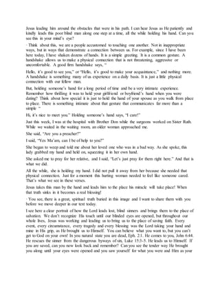 Jesus leading him around the obstacles that were in his path. I can hear Jesus as He patiently and
kindly leads this poor blind man along one step at a time, all the while holding his hand. Can you
see this in your mind’s eye?
· Think about this, we are a people accustomed to touching one another. Not in inappropriate
ways, but in ways that demonstrate a connection between us. For example, since I have been
here today, I have shaken dozens of hands. It is a simple greeting. It is a common gesture. A
handshake allows us to make a physical connection that is not threatening, aggressive or
uncomfortable. A good firm handshake says, “
Hello, it’s good to see you,” or “Hello, it’s good to make your acquaintance,” and nothing more.
A handshake is something many of us experience on a daily basis. It is just a little physical
connection with our fellow man.
But, holding someone’s hand for a long period of time and be a very intimate experience.
Remember how thrilling it was to hold your girlfriend or boyfriend’s hand when you were
dating? Think about how special it is just to hold the hand of your spouse as you walk from place
to place. There is something intimate about that gesture that communicates far more than a
simple “
Hi, it’s nice to meet you.” Holding someone’s hand says, “I care!”
Just this week, I was at the hospital with Brother Don while the surgeons worked on Sister Ruth.
While we waited in the waiting room, an older woman approached me.
She said, “Are you a preacher?”
I said, “Yes Ma’am, can I be of help to you?”
She began to weep and told me about her loved one who was in a bad way. As she spoke, this
lady grabbed my hand and held on, squeezing it in her own hand.
She asked me to pray for her relative, and I said, “Let’s just pray for them right here.” And that is
what we did.
All the while, she is holding my hand. I did not pull it away from her because she needed that
physical connection. Just for a moment this hurting woman needed to feel like someone cared.
That’s what we see in these verses.
Jesus takes this man by the hand and leads him to the place his miracle will take place! When
that truth sinks in it becomes a real blessing!
· You see, there is a great, spiritual truth buried in this image and I want to share them with you
before we move deeper in our text today.
I see here a clear portrait of how the Lord leads lost, blind sinners and brings them to the place of
salvation. We don’t recognize His touch until our blinded eyes are opened, but throughout our
whole lives, Jesus was working and leading us to bring us to the place of saving faith. Every
event, every circumstance, every tragedy and every blessing was the Lord taking your hand and
mine in His grip, as He brought us to Himself. You can believe what you want to, but you can’t
get to God on your own! In you natural state you are dead, Eph. 2:1. He comes to you, John 6:44.
He rescues the sinner from the dangerous byways of sin, Luke 15:3-5. He leads us to Himself. If
you are saved, can you now look back and remember? Can you see the tender way He brought
you along until your eyes were opened and you saw yourself for what you were and Him as your
 