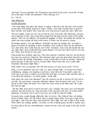 only hope? Can you remember how He lead you and worked in the events of your life to bring
you to that place of faith and repentance? What a blessing it is!
II. v. 23b-25
THE PROCESS
OF HIS HEALING
· One of the things that makes this miracle so unique is that this is the only time in the Gospel
record where Jesus healed someone in stages. Usually, Jesus either touched them or spoke to
them and they were healed. Here, Jesus uses a two step process to open this man’s blind eyes.
This just reminds us that you can’t out our God in a box. God works with individuals and each
one is important to Him. Jesus raised three people from the dead over the course of His earthly
ministry. Each one was different. He touched the daughter of Jairus. He touched the stretcher on
which men were carrying the body of the widow of Nain’s son. He spoke to Lazarus.
His healing miracles were also different. He healed one leper by touching him. He healed a
group of ten lepers by speaking to them. Sometimes Jesus would go where the sick individual
was, other times; they would bring the sick to Him. Sometimes Jesus went and touched the sick
one, other times; Jesus would heal from a great distance. You just can’t shove God in a box and
say, “That’s how He does it every time.”
Some people have problems right here. They hear someone’s testimony and, let’s say the person
they hear was saved out of deep sin. That redeemed sinner goes into great detail about how God
worked in their life through extraordinary events to bring them to Jesus for salvation. Maybe the
person listening to them got saved in Vacation Bible School when they were a small child.
Sometimes that person might think, “
Well, I didn’t have an experience like that other person, so I must not be saved.” Not so!
Folks, it is not experiences that save souls, it is “grace through faith.” If you had one of those
earthshaking, amazing, awe-inspiring conversions, praise the Lord! If you didn’t, praise the
Lord! Just so you have it settled in your heart that your faith is in Jesus Christ and Him alone. It
is not about the experience, it is about genuine, saving faith.
Jesus tailors His work to the individual! How He worked in my life is not how He will work in
your life. We each receive a personal, individual ministry from the hand of the Lord. You are
special to Him! Praise His name! Let’s watch how Jesus works in this blind man’s life to give
him back his sight.
· The first thing Jesus does is to spit in the man’s eyes. I imagine this man’s eyes to be diseased,
mattered shut and crusted over. Jesus just turns to him and spits in his eyes! To us that sounds
disgusting. If someone were to spit in your eyes, you would be ready for a fight.
In ancient times, people thought differently than we do now. They believed there was healing
power in human saliva. We still believe that to a certain degree today. If you get a small cut on
your finger, what is the first thing most people do? That’s right; they stick it right in their mouth.
Why? Saliva has soothing qualities. Of course, it’s full of deadly germs, but that is another story.
So, Jesus spits in his eyes and immediately touches the man. Jesus was saying to the man, by His
actions, “
 