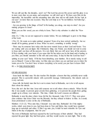 We are still just like the disciples, aren’t we? The Lord has proven His power and His glory to us
in more ways than we can name, and sometimes we still don’t get it. We have seen Him do the
impossible, the incredible and the astounding time after time and we still doubt. He has “spit in
our eyes” on more than one occasion. May the Lord help us to “be not faithless but believing”,
John 20:27.
· Are you growing in the things of God? Is He leading you along, one step at a time? Are you
making progress in Jesus?
When you are first saved, you are a baby in Jesus. That is why salvation is called the “New
Birth”,
John 3:3, 7. But, we are not supposed to remain babies. We are challenged to grow in the things
of the Lord,
1 Pet. 2:2. He wants us to make spiritual progress! None of us have arrived spiritually, but we
should all be gaining ground in Jesus. When we aren’t, something is terribly wrong!
· There may be someone here today who has never trusted Jesus as their Lord and Savior. You
are waiting until you can figure this Christianity thing out. Friend, you should not wait to come
to Jesus until you have all the answers. It is very likely that you will never have all the answers.
If He is dealing with your heart; if you sense that He has taken you by the hand and is leading to
you Him; you should surrender to His will and come today. It may be that the Lord has been “
spitting in your eyes” lately. If He has been disturbing your slumber, He is merely trying to call
you to Himself. Come to Him today. Let Him take you where you are and lead you to where He
wants you to be. You don’t have to know everything to be saved; you just have to know Him!
III. v. 26 THE POSTSCRIPT
OF HIS HEALING
· Jesus heals the blind man. He also teaches His disciples a lesson that they probably never really
grasped. This is a powerful miracle with a powerful message. Unfortunately, this miracle ends on
a very sad note.
· Jesus tells the healed man that he is not to return back to Bethsaida, nor is he to tell anyone
there about the miracle.
Now, this isn’t the first time Jesus told someone not to tell others about a miracle. When He did
this it was usually to prevent great crowds from gathering, or to prevent the people from getting
caught up in a frenzy over miracles. This time, I think the Lord’s reasons are different.
Bethsaida is near the place where Jesus fed the five thousand, Luke 9:10-17. They were given
clear evidence that Jesus Christ was the Messiah, but they refused to believe in Him. As a result,
Jesus pronounced a curse on the city of Bethsaida.
Matthew 11:21-22, “Woe unto thee, Chorazin! woe unto thee, Bethsaida! for if the mighty
works, which were done in you, had been done in Tyre and Sidon, they would have repented
long ago in sackcloth and ashes. 22 But I say unto you, It shall be more tolerable for Tyre and
Sidon at the day of judgment, than for you.”
The town of Bethsaida had been rejected by the Lord because of their unbelief. They had
rejected the great light they had been given, and they would receive no more light. That is why
 