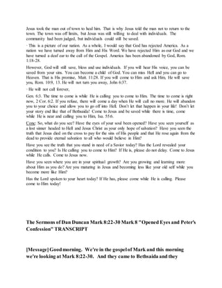 Jesus took the man out of town to heal him. That is why Jesus told the man not to return to the
town. The town was off limits, but Jesus was still willing to deal with individuals. The
community had been judged, but individuals could still be saved.
· This is a picture of our nation. As a whole, I would say that God has rejected America. As a
nation we have turned away from Him and His Word. We have rejected Him as our God and we
have turned a deaf ear to the call of the Gospel. America has been abandoned by God, Rom.
1:18-28.
However, God will still save, bless and use individuals. If you will hear His voice, you can be
saved from your sins. You can become a child of God. You can miss Hell and you can go to
Heaven. That is His promise, Matt. 11:28. If you will come to Him and ask Him, He will save
you, Rom. 10:9, 13. He will not turn you away, John 6:37.
· He will not call forever,
Gen. 6:3. The time to come is while He is calling you to come to Him. The time to come is right
now, 2 Cor. 6:2. If you refuse, there will come a day when He will call no more. He will abandon
you to your choice and allow you to go off into Hell. Don’t let that happen in your life! Don’t let
your story end like that of Bethsaida! Come to Jesus and be saved while there is time, come
while He is near and calling you to Him, Isa. 55:6.
Conc: So, what do you see? Have the eyes of your soul been opened? Have you seen yourself as
a lost sinner headed to Hell and Jesus Christ as your only hope of salvation? Have you seen the
truth that Jesus died on the cross to pay for the sins of His people and that He rose again from the
dead to provide eternal salvation to all who would believe in Him?
Have you see the truth that you stand in need of a Savior today? Has the Lord revealed your
condition to you? Is He calling you to come to Him? If He is, please do not delay. Come to Jesus
while He calls. Come to Jesus now.
Have you seen where you are in your spiritual growth? Are you growing and learning more
about Him as you do? Are you maturing in Jesus and becoming less like your old self while you
become more like Him?
Has the Lord spoken to your heart today? If He has, please come while He is calling. Please
come to Him today!
The Sermons of Dan Duncan Mark 8:22-30 Mark 8 "Opened Eyes and Peter's
Confession" TRANSCRIPT
[Message]Goodmorning. We're in the gospelof Mark and this morning
we're looking at Mark 8:22-30. And they came to Bethsaida and they
 