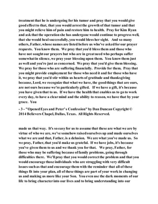 treatment that he is undergoing for his tumor and pray that you would give
goodeffectto that, that you would arrestthe growth of that tumor and that
you might relieve him of pain and restore him to health. Pray for Kim Ryan
and ask that the operationshe has undergone would continue to progress well,
that she would heal successfully, you would bless her sight. And so many
others, Father, whose names are listed before us who've askedforour prayer
requests. You know them. We pray that you'd bless them and those who
have not soughtour prayers but who are in greatneed who perhaps suffer
somewhatin silence, we pray your blessing upon them. You know them just
as well and you're just as concerned. We pray that you'd give them blessing.
We pray for those who are suffering financially. Provide for them. Pray that
you might provide employment for those who need it and for those who have
it, we pray that you'd stir within us hearts of gratitude and thanksgiving
because, Lord, we recognize that what we have, the goodthings that are ours,
are not ours because we're particularly gifted. If we have a gift, it's because
you have given that to us. If we have the health that enables us to go to work
every day, to have a clearmind and the ability to reason, we have that by your
grace. You
- 3 - "OpenedEyes and Peter’s Confession" by Dan Duncan Copyright ©
2014 Believers Chapel, Dallas,Texas. All Rights Reserved.
made us that way. It's so easyfor us to assume that these are what we are by
virtue of who we are, we've somehow raisedourselves up and made ourselves
what we are and that, Father, is a delusion. We are what you've made us. So
we pray, Father, that you'd make us grateful. If we have jobs, it's because
you've given them to us and we thank you for that. We pray, Father, for
those who may be suffering because offamily problems, going through
difficulties there. We'llpray that you would correctthe problem and that you
would encourage those individuals who are struggling with very difficult
issues suchas that and encourage them with the reminder that all of these
things fit into your plan, all of these things are part of your work in changing
us and making us more like your Son. You even use the dark moments of our
life to bring characterinto our lives and to bring understanding into our
 