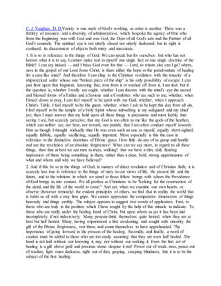 C. J. Vaughan, D. D.Variety is one mark of God's working, as order is another. There was a
fertility of resource, and a diversity of administration, which bespoke the agency of One who
from the beginning was with God and was God, the Doer of all God's acts and the Partner of all
God's counsels. The spiritual eye is not utterly closed nor utterly darkened; but its sight is
confused, its discernment of objects both misty and inaccurate.
1. It is so in reference to the things of God. We can speak but for ourselves: but who has not
known what it is to say, I cannot make real to myself one single fact or one single doctrine of the
Bible? I can say indeed — and I bless God even for that — Lord, to whom else can I go? where,
save in the gospel of our Lord Jesus Christ, is there either the hope or the peradventure of healing
for a case like mine? And therefore I can cling to the Christian revelation with the tenacity of a
shipwrecked sailor whose one "broken piece of the ship" is his only possibility of escape: I can
just float upon that fragment, knowing that, torn from it or washed off from it, I am lost: but if
the question is, whether I really see ought; whether I can discern with the mind's eye the sacred
and blessed forms of a Father and a Saviour and a Comforter who are such to me; whether, when
I kneel down to pray, I can feel myself to be apart with my God; whether, when I approach
Christ's Table, I feel myself to be His guest; whether, when I ask to be kept this day from all sin,
I feel myself to be the temple of a Holy Spirit whose indwelling is my safeguard and my chief
joy; then I must answer that my hold upon all these things is precarious and most feeble; that
seeing I see, but scarcely perceive; that my God is too often to me like the gods of the heathen,
which can neither see, nor hear, nor reward, nor punish; that I too often conduct myself towards
Him as though I thought wickedly that He was even such an one as myself, equally short-sighted,
equally fallible, equally vacillating, equally impotent. More especially is this the case in
reference to the distinctive doctrines of Divine grace. How little do any of us grasp and handle
and use the revelation of an absolute forgiveness! What can we say more, in regard to all these
things, than that at best we see men as trees, walking? that we have a dim, dull, floating
impression of there being something in them, rather than a clear, bold, strong apprehension of
what and whom and why we have believed?
2. And if this be so in the things of God, in matters of direct revelation and of Christian faith; it is
scarcely less true in reference to the things of men; to our views of life, the present life and the
future, and to the relations in which we stand to those fellow beings with whom the Providence
of God brings us into contact. We all profess as Christians to be "looking for the resurrection of
the dead, and the life of the world to come." And yet, when we examine our own hearts, or
observe (however remotely) the evident principles of others, we find that in reality the world that
is holds us all with a very firm gripe. We cannot appreciate the comparative dimensions of things
heavenly and things earthly. The subject appears to suggest two words of application. First, to
those who are truly in the position which I have sought by the help of this miracle to indicate. To
those who are really under the healing hand of Christ, but upon whom as yet it has been laid
incompletely if not indecisively. Many persons think themselves quite healed, when they are at
best but half healed. Many, having experienced a first awakening, and sought with sincerity the
gift of the Divine forgiveness, rest there, and count themselves to have apprehended. The
importance of going forward in the process of the healing. Secondly, and finally, a word of
caution must be added to those who are too easily assuming that they are even half healed. The
hand is not laid without our knowing it, nay, nor without our seeking it. Even the first act of
healing is a gift above gold and precious stone: despise it not! Power out of weak. ness, peace out
of warfare, light outer darkness, sight out of dim, groping, creeping blindness, this it is to be the
subject of the first healing.
 