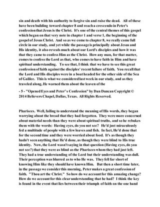 sin and death with his authority to forgive sin and raise the dead. All of these
have been building toward chapter 8 and reacha crescendo in Peter's
confessionthatJesus is the Christ. It's one of the central themes of this gospel
which began on that very note in chapter 1 and verse 1, the beginning of the
gospelof Jesus Christ. And so as we come to chapter 8, we really come full
circle in our study, and yet while the passageis principally about Jesus and
His identity, it also reveals much about our Lord's disciples and how it was
that they came to confess Him as the Christ. How any man, for that matter,
comes to confess the Lord as that, who comes to have faith in Him and have
spiritual understanding. To see that, I think that we have to see this great
confessionoffaith againstthe disciples' recentfailure of faith. You recallthat
the Lord and His disciples were in a boatheaded for the other side of the Sea
of Galilee. This is what we consideredlastweek in our study, and as they
traveled along, He warned them about the leaven of the
- 5 - "OpenedEyes and Peter’s Confession" by Dan Duncan Copyright ©
2014 Believers Chapel, Dallas,Texas. All Rights Reserved.
Pharisees. Well, failing to understand the meaning of His words, they began
worrying about the bread that they had forgotten. They were more concerned
about material needs than they were about spiritual truths, and so he rebukes
them with the words: Having eyes, do you not see? He'd just miraculously
fed a multitude of people with a few loaves and fish. In fact, He'd done that
for the secondtime and they were worried about food. It's as though they
hadn't seenanything that He'd done, as though they were blind to His true
identity. Now, the Lord wasn'tsaying in that question (Having eyes, do you
not see?)that they were as blind as the Phariseeswhom they had just left.
They had a true understanding of the Lord but their understanding was dull.
Their perception was blurred as to who He was. Theyfell far short of
knowing Him like they should have known Him. But then a short time later,
in the passagewe considerthis morning, Petermakes a great confessionof
faith. "Thou art the Christ." So how do we accountfor this amazing change?
How do we accountfor this clearunderstanding that he had? I think the key
is found in the event that lies betweentheir triumph of faith on the one hand
 