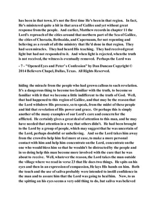 has been in that town, it's not the first time He's been in that region. In fact,
He's ministered quite a bit in that area of Galilee and yet without great
response from the people. And earlier, Matthew records in chapter 11 the
Lord's reproachof the cities around that northern part of the Sea of Galilee,
the cities of Chorazin, Bethsaida, and Capernaum, for not repenting and
believing as a result of all the ministry that He'd done in that region. They
had seenmiracles. Theyhad heard His teaching. They had receivedgreat
light but had not responded to it. And when light is rejected, whenthe truth
is not received, the witness is eventually removed. Perhaps the Lord was
- 7 - "OpenedEyes and Peter’s Confession" by Dan Duncan Copyright ©
2014 Believers Chapel, Dallas,Texas. All Rights Reserved.
hiding the miracle from the people who had growncallous to such revelation.
It's a dangerous thing to become too familiar with the truth, to become so
familiar with it that we become a little indifferent to the truth of God. Well,
that had happened to this region of Galilee, and that may be the reasonthat
the Lord withdrew His presence, so to speak, from the midst of these people
and hid that revelation of His powerand grace. Orperhaps this is simply
another of the many examples of our Lord's care and concernfor the
afflicted. He certainly gives a greatdeal of attention to this man, and he may
have needed that attention in a way that others didn't. He had been brought
to the Lord by a group of people, which may suggestthat he was uncertain of
the Lord, perhaps doubtful or unbelieving. And so the Lord takes him away
from the crowdto help him feel more at ease, to make a more personal
contactwith him and help him concentrate onthe Lord, concentrate onthe
one who would bless him so that he wouldn't be distractedby the people and
in so doing help this man become more involved with the cure that he was
about to receive. Well, whateverthe reason, the Lord takes the man outside
the village where we read in verse 23 that He does two things. He spits on his
eyes and then in an expressionof compassion, He lays His hands on him. Both
the touch and the use of saliva probably were intended to instill confidence in
the man and to assure him that the Lord was going to healhim. Now, to us
the spitting on his eyes seems a very odd thing to do, but saliva was believed
 
