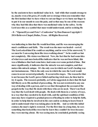 by the ancients to have medicinal value in it. And while that sounds strange to
us, maybe even a bit gross, it's really not so strange when you remember that
the first instinct that we have when we cut our finger or we burn our finger is
to put it in our mouth to ease the pain, and so that may be one of the reasons
why they had this idea that there was medicinal value in the saliva. So the
Lord uses this as a symbol that man would understand, and in so doing He
- 8 - "OpenedEyes and Peter’s Confession" by Dan Duncan Copyright ©
2014 Believers Chapel, Dallas,Texas. All Rights Reserved.
was indicating to him that He would heal him, and He was encouraging the
man's confidence and faith. The result was the man was healed – sortof.
The Lord askedhim if he could see anything, and in verse 24 he answered, "I
see men for I am seeing them like trees walking about." So he could see but
not completely. His vision was blurred. Now, the fact that he had some idea
of what trees and men lookedlike indicates that he was not born blind, this
was a blindness that had come later, had come oversome period of time. But
more significantly, it indicates that the miracle was not complete, and that
makes this miracle unique. It's the only case in which our Lord's healing was
not instantaneous. This is the only case in which the cure the Lord would
cause to occur occurredgradually. It occurredin stages. The reasonfor that
is not because the Lord's powerfailed and having tried once, he then had to
try it again. The reasonis probably, as Calvin suggested, to show that He had
full liberty as to His method of proceeding. He was not restricted to any one
way of dealing with a person, and we see that throughout the accountof the
gospels in the waythat He deals with those who are in need. There's no fixed
way that the Lord dealt with people. He deals with them in a variety of ways,
in a way that they needed to be dealt with, and the spiritual condition of this
man may have required a gradual process ofhealing in order to help his faith,
in order to help him be involved in his cure and in so doing to learn from it
and to understand what was taking place in his life. And so with this initial
contact, the man's sight is restored. Forthe first time in a long time, he sees
something that lookedlike trees but he knew they couldn't be trees because
they were moving about. He was seeing men, he concluded, probably seeing
 