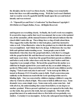 the disciples, but he wasn't see them clearly. So things were remarkably
better but there was still something wrong. Well, the Lord wasn't finished.
And we read in verse 25, againHe laid His hands upon his eyes and looked
intently and was restored
- 9 - "OpenedEyes and Peter’s Confession" by Dan Duncan Copyright ©
2014 Believers Chapel, Dallas,Texas. All Rights Reserved.
and beganto see everything clearly. So finally, the Lord's work was complete.
It occurredin stages, andin that wayit was unusual, but as one writer pointed
out, all the anomalies, all the unusual features of this miracle indicate that the
church didn't make this up. These things have a ring of truth about them.
They suggestthe reality that this is what took place, and it has instructive
value as well. It has illustrative value in the gradual way in which this miracle
was accomplished. And I think that is by design. It illustrates the way that
faith and spiritual understanding occur. Some people come to faith
immediately when they hear the gospeland others, well, there's a struggle
with the gospelin their life and that doesn't occur, their faith doesn't occur
until many years later. Some hear the gospelfrom their parents as children
and believe early in life; others hear early but they don't believe until late.
Augustine is an example of that. He heard the gospelfrom his mother as a
child but he fought againstit for years until one day as an adult sitting in a
garden in Milan under deep convictionof sin, he heard some children nearby
singing, "Take it and read, take it and read." So he took up his Bible, he
turned to Romans 13:13-14 and he came to faith. Paul's conversioncame
suddenly on the Damascus roadwith the Lord speaking to him out of a
blinding light. One was convertedby children singing a children's song;the
other by Christ in a flash of light. Men come to faith in different ways. Some
dramatic ways, some simple ways. Some come early, some come late. And
with all of us, the understanding that comes from faith is, to one degree or
another, gradual. When a person's spiritual eyes are opened to the truth, they
see the truth, they perceive the truth, but not completely. The truth of the
gospelthat most of us understood when we first believed was probably very
shallow. Certainly it was incomplete. In fact, the subsequent knowledge that
 