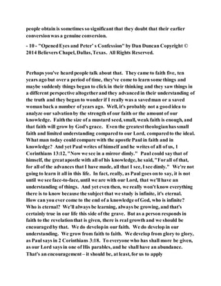 people obtain is sometimes so significant that they doubt that their earlier
conversionwas a genuine conversion.
- 10 - "OpenedEyes and Peter’ s Confession" by Dan Duncan Copyright ©
2014 Believers Chapel, Dallas,Texas. All Rights Reserved.
Perhaps you've heard people talk about that. They came to faith five, ten
years ago but overa period of time, they've come to learn some things and
maybe suddenly things began to click in their thinking and they saw things in
a different perspective altogetherand they advanced in their understanding of
the truth and they began to wonder if I really was a savedman or a saved
woman back a number of years ago. Well, it's probably not a goodidea to
analyze our salvationby the strength of our faith or the amount of our
knowledge. Faiththe size of a mustard seed, small, weak faith is enough, and
that faith will grow by God's grace. Even the greatesttheologianhas small
faith and limited understanding compared to our Lord, comparedto the ideal.
What man today could compare with the apostle Paul in faith and in
knowledge? And yet Paul writes of himself and he writes of all of us, 1
Corinthians 13:12, "Now we see in a mirror dimly." Paul could saythat of
himself, the greatapostle with all of his knowledge, he said, "Forall of that,
for all of the advances that I have made, all that I see, I see dimly." We're not
going to learn it all in this life. In fact, really, as Paul goes onto say, it is not
until we see face-to-face, until we are with our Lord, that we'll have an
understanding of things. And yet even then, we really won't know everything
there is to know because the subject that we study is infinite, it's eternal.
How can you ever come to the end of a knowledge ofGod, who is infinite?
Who is eternal? We'll always be learning, always be growing, and that's
certainly true in our life this side of the grave. But as a person responds in
faith to the revelationthat is given, there is real growth and we should be
encouragedby that. We do developin our faith. We do develop in our
understanding. We grow from faith to faith. We develop from glory to glory,
as Paul says in 2 Corinthians 3:18. To everyone who has shall more be given,
as our Lord says in one of His parables, and he shall have an abundance.
That's an encouragement – it should be, at least, for us to apply
 