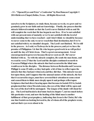 - 11 - "OpenedEyes and Peter’ s Confession" by Dan Duncan Copyright ©
2014 Believers Chapel, Dallas,Texas. All Rights Reserved.
ourselves to the Scriptures, to study them, because as we do, we grow and we
genuinely grow in our faith and our knowledge. Finally, the process thatthe
miracle followedreminds us that the Lord is never finished with us and He
will complete the work that He has begun in our lives. If we're not satisfied
with our presentstate of maturity or we're not satisfiedwith the levelof
understanding that we have reached – and I don't think we should be because
we never come to the end, we never reachthat final destination, but if we're
not satisfiedwith it, we shouldn't despair. The Lord's not finished. We're still
in the process. As I said, we'll always be in the process,and yet we have the
promise of Philippians 1:6 that He who begana goodwork in us will perfect
us until the day of Christ Jesus. That's a great encouragement. Great
encouragementto persevere because He never casts us off. He's never
finished with us. So with the miracle complete, He sends the man home, and
we read in verse 27 that the Lord and the disciples continued on north to
Caesarea Philippi where the miracle that had occurredin the blind man
would occur in the disciples. The distance between Bethsaida and Caesarea
Philippi is some 25 miles, so they had quite a bit of time to reflect upon the
miracle that they had just witnessed, and they did that. This miracle was not
lost upon them, and I suppose that the unusual nature of the miracle, the fact
that it occurredin stages, must have arrestedtheir attention to some extent
and causedthem to think more deeply upon it and perhaps reflectupon
Scriptures that had direct bearing upon that because in Isaiah35:5-6, Isaiah
prophesized that when Messiahcomes, the eyes of the blind will be open and
the ears of the deaf will be unstopped. The tongue of the dumb will shout for
joy. The Lord had healed a deaf mute back in chapter 7, not too much before
this particular event, and now the healing of the blind man is another
fulfillment of that greatprophecy, indicating that Jesus is the Christ, He's the
one that Isaiahwas looking forward to, the of whom all of the prophets wrote,
and not their eyes were about to be
 