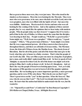 But as greatas those men were, they were just men. Men who stoodin the
shadows as forerunners. Men who were looking for the Messiah. Theywere
men who were greatmen, to be sure, men who had served the Lord, men who
were prophets, men who were filled with the Spirit of God – but men who
were fallible. Sinful men. Men in need of a Savior and men who were all
looking for the coming of the Savior. And so the opinions of those ancient
people, they're very much like the opinions that we hear today with modern
people. Who do people today say that Jesus is? I suppose that if we took a
poll of that in the city of Dallas, we'dhear much the same that the disciples
were hearing in their day. People would say, "Well, He's a greatteacher."
Some might say, "Well, Jesus was a prophet." Others would say, "A good
example." Others, "The greatestman of history." Some might even claim
that He was a supernatural person. All of these answers have been given
throughout history, and there are all kinds of Jesusestoday. The Mormon
Jesus, the Jehovah's Witness Jesus, the Muslim Jesus. The classicJesus of
liberalism. But for all of the praise and all of the honor that men give to the
Lord, what they give is honor to a finite creature. That's what the people of
our Lord's day did. They saw Him as just one more in a long line of prophets,
just a man, and really didn't understand Him at all. In fact, to speak of God
Almighty as anyone less than God, for all of the honor one might seek to be
giving to Him, that's really no honor at all. In fact, it's blasphemy. And yet
that's the way the people of Israelwere looking upon Jesus. Now, as I said,
the purpose of His question was not to learn of all of the popular opinions
about Him. He was leading up to a more important question, a more personal
question, and in verse 29 He asks them, "But who do you saythat I am?"
There's greatstress on the "you" in that question. It has the force of, "But
you, who do you say that I am?" The Lord was deeply interestedin these
men. He knew that the nation had failed to understand who He was, but He
wanted to
- 14 - "OpenedEyes and Peter’ s Confession" by Dan Duncan Copyright ©
2014 Believers Chapel, Dallas,Texas. All Rights Reserved.
 