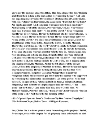 know how His disciples understood Him. Had they advancedin their thinking
at all from their failure in the boat as they were crossing the sea? And so in
this paganregion, surrounded by reminders of false gods and Gentile myths,
with Israel's failure on their minds, He askedthem, "But what do you think?
Am I just a prophet? Am I some man who has returned from the dead?"
And speaking for all of the disciples, Peteranswers, "No,no. You're more
than that. Far more than that." "Thouart the Christ." Peterrecognized
that He was no forerunner. He was the fulfillment of all of the prophecies. He
was the Messiah. He was the hope of Israel. He was the promised deliverer.
"Thou art the Christ." It's one of the greatthemes of this gospel, one of the
greatthemes of the whole Bible. Jesus is the Christ. He is the Messiah.
That's what Christ means. The word "Christ" is simply the Greek translation
of "Messiah,"whichmeans the anointed one of God. In the Old Testament,
it was used of anyone who was anointed with the holy oil. Priests, kings, they
were anointed, and in being anointed, it signified that they were chosenof
God, consecratedto His service, and endued with His power. They possessed
the Spirit of God, who enabled them to do God's work. But it became a title
of a specific person, the Messiah. And in the 9th chapterof the book of
Daniel, we read the prophecy of Messiahthe Prince. He was the central figure
of Jewishexpectation. He was the king of Israel, the one that they were
looking forward to. In spite of Caesarea Philippi where Caesarwas
recognizedas lord and declareda god and where that seemedto be supported
by everything that surrounded these disciples. All of the glory of Rome that
they saw. In spite of that, Petercould look on Jesus, a homeless Galilean
carpenter, a man evidently of simple appearance and confess, "Thou– Thou
alone – art the Christ." And more than that, he saw God in Him. As
Matthew records, Peternot only said, "Thou art the Christ" but also "the Son
of the living God." And that's the full meaning of that
- 15 - "OpenedEyes and Peter’ s Confession" by Dan Duncan Copyright ©
2014 Believers Chapel, Dallas,Texas. All Rights Reserved.
title, Christ. He is a divine person, that's the teaching of the prophets. Isaiah,
for example, declaredin chapter7 of his prophecy that a child would be born
 