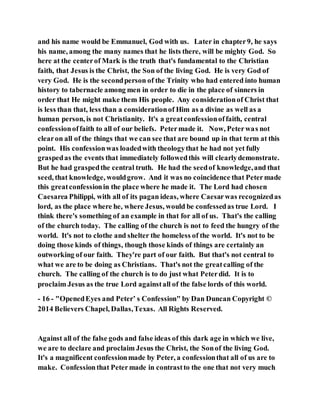 and his name would be Emmanuel, God with us. Later in chapter9, he says
his name, among the many names that he lists there, will be mighty God. So
here at the centerof Mark is the truth that's fundamental to the Christian
faith, that Jesus is the Christ, the Son of the living God. He is very God of
very God. He is the secondperson of the Trinity who had entered into human
history to tabernacle among men in order to die in the place of sinners in
order that He might make them His people. Any considerationof Christ that
is less than that, less than a considerationof Him as a divine as well as a
human person, is not Christianity. It's a greatconfessionoffaith, central
confessionoffaith to all of our beliefs. Petermade it. Now, Peterwas not
clearon all of the things that we can see that are bound up in that term at this
point. His confessionwas loadedwith theologythat he had not yet fully
graspedas the events that immediately followedthis will clearlydemonstrate.
But he had graspedthe central truth. He had the seedof knowledge,and that
seed, that knowledge, wouldgrow. And it was no coincidence that Petermade
this greatconfessionin the place where he made it. The Lord had chosen
Caesarea Philippi, with all of its pagan ideas, where Caesarwas recognizedas
lord, as the place where he, where Jesus, would be confessedas true Lord. I
think there's something of an example in that for all of us. That's the calling
of the church today. The calling of the church is not to feed the hungry of the
world. It's not to clothe and shelter the homeless of the world. It's not to be
doing those kinds of things, though those kinds of things are certainly an
outworking of our faith. They're part of our faith. But that's not central to
what we are to be doing as Christians. That's not the greatcalling of the
church. The calling of the church is to do just what Peterdid. It is to
proclaim Jesus as the true Lord againstall of the false lords of this world.
- 16 - "OpenedEyes and Peter’ s Confession" by Dan Duncan Copyright ©
2014 Believers Chapel, Dallas,Texas. All Rights Reserved.
Against all of the false gods and false ideas of this dark age in which we live,
we are to declare and proclaim Jesus the Christ, the Sonof the living God.
It's a magnificent confessionmade by Peter, a confessionthat all of us are to
make. Confessionthat Petermade in contrastto the one that not very much
 