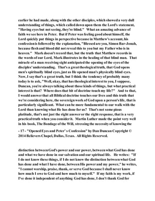 earlier he had made, along with the other disciples, which showeda very dull
understanding of things, which calleddown upon them the Lord's statement,
"Having eyes but not seeing, they're blind." What an amazing advance of
faith we see here in Peter. But if Peter was feeling goodabout himself, the
Lord quickly put things in perspective because in Matthew's account, his
confessionis followedby the explanation, "Blessedare you, Simon Bar-Jonah,
because fleshand blood did not reveal this to you but my Fatherwho is in
heaven." Mark doesn't record that, but the truth that Matthew records in
the words of our Lord, Mark illustrates in the healing of that blind man. That
miracle of a man receiving sight anticipated the opening of the eyes of the
disciples'understanding. That's a greattheologicaltruth, that God opens
men's spiritually blind eyes, just as He opened man's physically blind eyes.
Now, I saythat's a great truth, but I think the tendency of probably many
today is to ask, "Well, okay, that has theologicalinterestto you, I suppose,
Duncan, you're always talking about those kinds of things, but what practical
interest is that? Where does that bit of doctrine touch my life?" And to that,
I would answerthat all Biblical doctrine touches our lives and this truth that
we're considering here, the sovereignwork of God upon a person's life, that is
particularly significant. What can be more fundamental to our walk with the
Lord than knowing what He has done for us? That's not some pious
platitude, that's not just the right answeror the right response, that is a very
practicaltruth when you considerit. Martin Luther made the point very well
in his book, The Bondage of the Will, stressing the necessityof knowing the
- 17 - "OpenedEyes and Peter’ s Confession" by Dan Duncan Copyright ©
2014 Believers Chapel, Dallas,Texas. All Rights Reserved.
distinction betweenGod's power and our power, betweenwhat God has done
and what we have done in our salvation and our spiritual life. He writes: "If
I do not know these things, if I do not know the distinction betweenwhat God
has done and what I have done, betweenHis powerand my power," he writes,
"I cannot worship, praise, thank, or serve God because I shall never know
how much I owe to God and how much to myself." If my faith is my work, if
I've done it independent of anything God has done, I don't thank God for
 