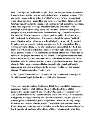 that. I don't praise God for the insight I have into the gospeland the factthat
I have believed on it in contrastto all of these others who don't believe. If it's
my work, I take credit for it, but if it's God's work, if He's performed that
work within me, then I praise Him and then I worship Him. Knowledge of
God's power, of God as the source of all spiritual as well as material blessings,
is the basis of genuine worship. With that truth, the truth that God is
sovereignoverall of the things in my life, that He's the source of all good
things in my life, where do we find room for boasting? Forself-confidence?
For conceit? This is a great corrective to spiritual pride. Paul used it very
effectively with the Corinthians. They were a church for whom Paul had
greataffection, a church locatedin a din of iniquity. A port city frequented
by sailors and merchants, Corinth was notorious for its immorality. There
were opportunities there for men to satisfy every passionthat they had, and
that's where Corinth was located. That's where this light of the gospelwent
out, a place notorious for its immorality, and much of that was reflectedin the
history of the people who made up that church. Among their members were
convertedfornicators and idolaters, thieves, adulterers, homosexuals. Paul
lists them all in 1 Corinthians 6, but what a greatchurch that was. Justthink
about it. What a cross-sectionof fallen humanity the church at Corinth
representedand what a testimony to the power of God to save the worst of
sinners. What an example of God's grace.
- 18 - "OpenedEyes and Peter’ s Confession" by Dan Duncan Copyright ©
2014 Believers Chapel, Dallas,Texas. All Rights Reserved.
The gospelcame to Corinth, God touched their hearts, and they became new
creatures. Paulsays of all of those whom God had calledout of that
immorality, says in chapter 6 and verse 11, "And such were some of you."
And in that statement, we should underline that word "were." You were that
way; you're no longerthat way now. Suchwere some of you, but you were
washed, you were sanctified, you were justified. What an amazing change
had come into the lives of these people. They had become new creatures in
Christ, they had begun to grow in the faith, grow in their understanding of the
Lord, grow in a knowledge ofthe things of God. Unfortunately, with their
 