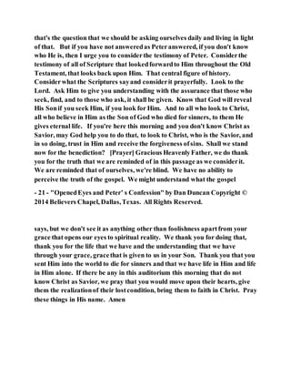 that's the question that we should be asking ourselves daily and living in light
of that. But if you have not answeredas Peteranswered, if you don't know
who He is, then I urge you to considerthe testimony of Peter. Considerthe
testimony of all of Scripture that lookedforwardto Him throughout the Old
Testament, that looks back upon Him. That central figure of history.
Considerwhat the Scriptures sayand considerit prayerfully. Look to the
Lord. Ask Him to give you understanding with the assurance that those who
seek, find, and to those who ask, it shall be given. Know that God will reveal
His Sonif you seek Him, if you look for Him. And to all who look to Christ,
all who believe in Him as the Son of God who died for sinners, to them He
gives eternal life. If you're here this morning and you don't know Christ as
Savior, may God help you to do that, to look to Christ, who is the Savior, and
in so doing, trust in Him and receive the forgiveness ofsins. Shall we stand
now for the benediction? [Prayer] Gracious HeavenlyFather, we do thank
you for the truth that we are reminded of in this passage as we considerit.
We are reminded that of ourselves, we're blind. We have no ability to
perceive the truth of the gospel. We might understand what the gospel
- 21 - "OpenedEyes and Peter’ s Confession" by Dan Duncan Copyright ©
2014 Believers Chapel, Dallas,Texas. All Rights Reserved.
says, but we don't see it as anything other than foolishness apartfrom your
grace that opens our eyes to spiritual reality. We thank you for doing that,
thank you for the life that we have and the understanding that we have
through your grace, gracethat is given to us in your Son. Thank you that you
sent Him into the world to die for sinners and that we have life in Him and life
in Him alone. If there be any in this auditorium this morning that do not
know Christ as Savior, we pray that you would move upon their hearts, give
them the realizationof their lostcondition, bring them to faith in Christ. Pray
these things in His name. Amen
 