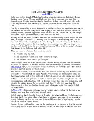 I SEE MEN LIKE TREES, WALKING
Mark 8:22-26
In his book on The Gospel of Mark, Ray Steadman shares this interesting illustration. He said
that jazz pianist George Shearing was blind from birth, but he composed more than three
hundred pieces. Shearing toured continually throughout his long career. He would often walk
down busy downtown areas and navigate crowded sidewalks with his dark glasses and white
cane.
One day he was standing at a busy intersection at rush hour and was just about to tap someone on
the shoulder and ask them if they would mind helping a blind man cross the street. Instead, at
that very moment, someone tapped him on the shoulder and said, “Excuse me, Sir,” the stranger
said to him, “would you mind helping a blind man cross the street?”
Shearing said he had a little devilment about him and instead of telling the man that he, too, was
blind, he thought, “Why not?!” So Shearing said, “I'd be glad to. Here, take my arm.” The two
men took off across the street together, the blind leading the blind. Shearing said that he heard
many sounds as they crossed the street together – tires squealing, horns blowing, angry voices –
but they made it safely to the far curb. Later, Shearing said, “I'll never do that again, but I'm glad
I did it once. It was the biggest thrill of my life.”
There are a number of unusual facts about this miracle:
It is recorded only my Mark.
It is the only miracle where Jesus healed someone in stages.
It is the only time Jesus actually spit on anyone.
I have told you before that every miracle is also a parable. Giving that man sight was a miracle,
but it was also a parable. In the Bible, moving from darkness to light is a symbol of conversion.
First Peter 2:9 says, “God has called us out of darkness into His wonderful light.” Let's learn a
couple of important lessons about conversion.
This miracle is actually a double miracle. This blind man was touched by Jesus, but he couldn't
see clearly, so Jesus touched him again. Actually, Jesus touched him three different times, and
these three touches teach us how God wants to deal with each of us. Let's examine each touch.
In Mark 6, 7 and 8, Jesus performed a cluster of miracles that hint rather strongly that our Lord
was disappointed and disheartened with His disciples because they were slow to understand and
perceive the spiritual lessons He was trying to teach them. To help them understand His
disappointment in them, our Lord performs a cluster of miracles similar to a miracle He had
performed before.
In Mark 6:32-44, Jesus again performed two very similar miracles to help His disciples to see
that they were very slow to understand spiritual truths.
In both miracles, friends brought the men to Jesus for Him to heal and Jesus took both men away
from their friends to a private place to heal them. In both cases Jesus used His spit as an aid to
healing. In healing the deaf and mute man, Jesus used His own form of sign language to offer
hope to the man who needed healing.
Because the man could not hear, Jesus put His own fingers in His own ears to show the man that
he was going to heal his ears. Then He spat and touched His own tongue to show the man what
 
