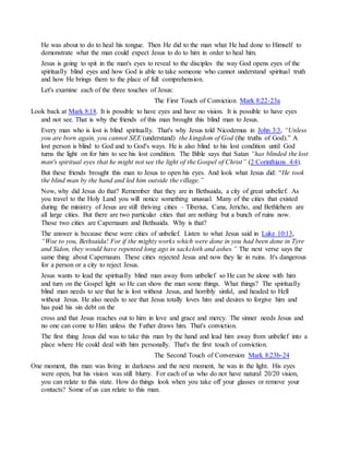 He was about to do to heal his tongue. Then He did to the man what He had done to Himself to
demonstrate what the man could expect Jesus to do to him in order to heal him.
Jesus is going to spit in the man's eyes to reveal to the disciples the way God opens eyes of the
spiritually blind eyes and how God is able to take someone who cannot understand spiritual truth
and how He brings them to the place of full comprehension.
Let's examine each of the three touches of Jesus:
The First Touch of Conviction Mark 8:22-23a
Look back at Mark 8:18. It is possible to have eyes and have no vision. It is possible to have eyes
and not see. That is why the friends of this man brought this blind man to Jesus.
Every man who is lost is blind spiritually. That's why Jesus told Nicodemus in John 3:3, “Unless
you are born again, you cannot SEE (understand) the kingdom of God (the truths of God).” A
lost person is blind to God and to God's ways. He is also blind to his lost condition until God
turns the light on for him to see his lost condition. The Bible says that Satan “has blinded the lost
man's spiritual eyes that he might not see the light of the Gospel of Christ” (2 Corinthians 4:4).
But these friends brought this man to Jesus to open his eyes. And look what Jesus did: “He took
the blind man by the hand and led him outside the village.”
Now, why did Jesus do that? Remember that they are in Bethsaida, a city of great unbelief. As
you travel to the Holy Land you will notice something unusual. Many of the cities that existed
during the ministry of Jesus are still thriving cities – Tiberius, Cana, Jericho, and Bethlehem are
all large cities. But there are two particular cities that are nothing but a bunch of ruins now.
Those two cities are Capernaum and Bethsaida. Why is that?
The answer is because these were cities of unbelief. Listen to what Jesus said in Luke 10:13,
“Woe to you, Bethsaida! For if the mighty works which were done in you had been done in Tyre
and Sidon, they would have repented long ago in sackcloth and ashes.” The next verse says the
same thing about Capernaum. These cities rejected Jesus and now they lie in ruins. It's dangerous
for a person or a city to reject Jesus.
Jesus wants to lead the spiritually blind man away from unbelief so He can be alone with him
and turn on the Gospel light so He can show the man some things. What things? The spiritually
blind man needs to see that he is lost without Jesus, and horribly sinful, and headed to Hell
without Jesus. He also needs to see that Jesus totally loves him and desires to forgive him and
has paid his sin debt on the
cross and that Jesus reaches out to him in love and grace and mercy. The sinner needs Jesus and
no one can come to Him unless the Father draws him. That's conviction.
The first thing Jesus did was to take this man by the hand and lead him away from unbelief into a
place where He could deal with him personally. That's the first touch of conviction.
The Second Touch of Conversion Mark 8:23b-24
One moment, this man was living in darkness and the next moment, he was in the light. His eyes
were open, but his vision was still blurry. For each of us who do not have natural 20/20 vision,
you can relate to this state. How do things look when you take off your glasses or remove your
contacts? Some of us can relate to this man.
 