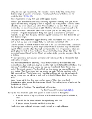 Giving this man sight was a miracle, but it was also a parable. In the Bible, moving from
darkness to light is a symbol of conversion. “God has called us out of darkness into His
wonderful light.” (I Peter 2:9).
This is regeneration or being born again and it happens instantly.
There's a great deal of misunderstanding concerning regeneration or being born again, but to
explain this truth simply, I'm going to draw an imaginary line on the platform. Everyone on this
side of the line is lost without Jesus Christ. We were all here at one time. And when you step
over the line, you move from darkness to light. The Bible calls this passing from death to life.
The word “salvation” refers to the entire work of God in your life. I'm talking about a point of
conversion – the point of regeneration. Being born again is an instantaneous experience.
Hopefully you grow from that point, but there is a point where you move from death to life and
from darkness to light.
Like physical birth, regeneration happens instantly, and it only happens once. And just as you
can't go back and undo your biological birth, you can't undo your spiritual birth.
God uses a variety of methods to lead us from death to life. God is a God of variety. God seldom
saves two people the same way. Some people come to Christ in a dramatic way with tears and
anguish. Others are so full of joy they laugh and rejoice at the point of regeneration. Others just
quietly place their faith in Jesus. God saved the Apostle Paul by shining a bright light from
heaven that knocked him off his feet. There's not another similar conversion experience like this
in the Bible.
We may see someone else's salvation experience and want one just like it, but remember that
God is a God of variety.
Jesus healed three blind men differently. Vance Havner used to say if the three blind men
compared notes, they would have disagreed about the right way to be healed from blindness. One
man said, “I was blind and Jesus touched me once, and I was healed. That's the way Jesus
works.” The second man says, “No. I was blind and Jesus touched me once, and I saw men as
trees walking. Then He spit on my eyes and touched me again. That's the way Jesus works. A
third man would say, “You're both wrong. I was blind and Jesus spit in the dirt and made clay
and put it on my eyes and told me to wash it off in the Pool of Siloam. That's the way Jesus
works.”
Vance Havner said if those three men were here today we'd have three new church
denominations within a week: The One-touched Church, The Mud-in-your-eye Church, and The
Spit-in-the-eye Church.
The first touch is Conviction. The second touch is Conversion.
The Third Touch of Correction Mark 8:25-26
So why did Jesus touch him again? That question is easier to answer in the negative:
• It was not because of any lack in Jesus, as if He didn't have the power to heal him at
once.
• It was not that this man's blindness was a particularly hard case.
• It was not because Jesus tried and failed the first time.
I really think Jesus performed a two-part miracle to teach us a couple of lessons.
 