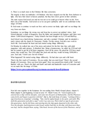 A. There is so much more to the Christian life than conversion.
The tragedy is there are multitudes of Christians who have stepped over the line from darkness to
light, who have their ticket to heaven punched, but they have never grown in their salvation.
The main reason God saved you and me was not so we could go to heaven when we die. Now
that's one of the benefits. God saved us so we can grow spiritually until we are conformed to the
image of Christ.
B. God wants to continue to touch our lives and to correct our faulty sight until we see things the
way Jesus sees them.
Sometimes we see things the wrong way and Jesus has to correct our spiritual vision. Jack
Eckerd inherited a chain of drugstores from his father and expanded the business until there were
almost 3,000 Eckerd drugstores. Today Echerd's has been bought out by CVS and RiteWay.
Jack Eckerd was a hard-driving businessman and only a nominal Christian until he attended a
men's retreat with his church in Clearwater, Florida. On this retreat, God did a new work in
Jack's life. God touched his heart and Jack started seeing things differently.
On Monday he walked into one of his stores and noticed for the first time they sold adult
magazines with nude pictures. It disturbed him. Being a businessman, he called his CFO and told
him he wanted to get rid of all those magazines from all his stores. He asked his CFO how much
money they would lose. The CFO called him back and said they would be losing $500,000 a
year. Jack said, “I don't care. Get rid of them.”
What happened? He started seeing things differently. He had clear eyes and a full heart.
There's the first touch of Conviction. Do you realize that you need Jesus? There's the second
though of Conversion. Have you been born again? Have you passed from death to life? God isn't
finished with you. There's the third and fourth and tenth and hundredth touch of Correction until
we are made into the image of Christ.
https://www.preceptaustin.org/sermons-on-mark-lowell-johnson
DAVID LEGGE
Now let's turn together in the Scriptures for our reading from Mark's Gospel please, chapter 8.
Mark chapter 8, and beginning to read at verse 10 - Mark 8 verse 10: "And straightway he
entered into a ship with his disciples, and came into the parts of Dalmanutha. And the Pharisees
came forth, and began to question with him", that is, the Lord Jesus of course, "seeking of him a
sign from heaven, tempting", or testing, "him. And he sighed deeply in his spirit, and saith, Why
doth this generation seek after a sign? verily I say unto you, There shall no sign be given unto
this generation. And he left them, and entering into the ship again departed to the other side.
Now the disciples had forgotten to take bread, neither had they in the ship with them more than
one loaf. And he charged them, saying, Take heed, beware of the leaven of the Pharisees, and of
 