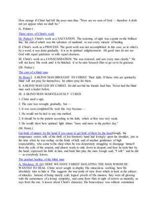 How strange if Christ had left the poor man thus. "Now are we sons of God — therefore it doth
not yet appear what we shall be."
(L. Palmer.)
Three views of Christ's work
Dr. Parker.I. Christ's work as a SALVATION. The restoring of sight was a point on the brilliant
line, the end of which was the salvation of mankind; so was every miracle of healing.
II. Christ's work as a PROCESS. The good work was not accomplished in this case, as in other's,
by a word; it was done gradually. It is so in spiritual enlightenment. All good men do not see
God with equal quickness or with equal clearness.
III. Christ's work as a CONSUMMATION. "He was restored, and saw every man clearly." He
will not leave His work until it be finished, if so be men beseech Him to go on to be gracious.
(Dr. Parker.)
The cure of a blind man
M. Henry.I. A BLIND MAN BROUGHT TO CHRIST. Their faith. If those who are spiritually
blind will not pray for themselves, let others pray for them.
II. A BLIND MAN LED BY CHRIST. He did not bid his friends lead him. Never had the blind
man such a leader before.
III. A BLIND MAN MARVELLOUSLY CURED.
1. Christ used a sign.
2. The cure was wrought gradually, but —
3. It was soon completed.He took this way because —
1. He would not be tied to any one method.
2. It should be to the patient according to his faith, which at first was very weak.
3. He would show how spiritual light shines "more and more to the perfect day."
(M. Henry.)
Get hold of sinners by the hand if you mean to get hold of them by the heartGough, the
temperance orator, tells of the thrill of Joe Stratton's hand laid lovingly upon his shoulder, just at
the time when he was reeling on the brink of hell; and of another gentleman of high
respectability, who came to his shop when he was desperately struggling to disengage himself
from the coils of the serpent, and almost ready to sink down in despair; and how he took him by
the hand, expressed his faith in him, and bade him play the man. Gough said, "I will:" and he did
— as everybody knows.
The gradual healing of the blind man
A. Maclaren, D. D.I. HERE WE HAVE CHRIST ISOLATING THE MAN WHOM HE
WANTED TO HEAL. Christ never sought to display His miraculous working; here He
absolutely tries to hide it. This suggests the true point of view from which to look at the subject
of miracles. Instead of being merely cold, logical proofs of His mission, they were all glowing
with the earnestness of a loving sympathy, and came from Him at sight of sorrow as naturally as
rays from the sun. A lesson about Christ's character; His benevolence was without ostentation.
 