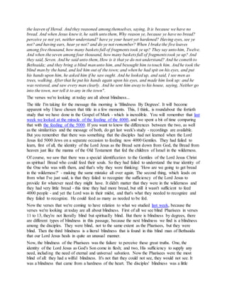 the leaven of Herod. And they reasoned among themselves, saying, It is because we have no
bread. And when Jesus knew it, he saith unto them, Why reason ye, because ye have no bread?
perceive ye not yet, neither understand? have ye your heart yet hardened? Having eyes, see ye
not? and having ears, hear ye not? and do ye not remember? When I brake the five loaves
among five thousand, how many baskets full of fragments took ye up? They say unto him, Twelve.
And when the seven among four thousand, how many baskets full of fragments took ye up? And
they said, Seven. And he said unto them, How is it that ye do not understand? And he cometh to
Bethsaida; and they bring a blind man unto him, and besought him to touch him. And he took the
blind man by the hand, and led him out of the town; and when he had spit on his eyes, and put
his hands upon him, he asked him if he saw ought. And he looked up, and said, I see men as
trees, walking. After that he put his hands again upon his eyes, and made him look up: and he
was restored, and saw every man clearly. And he sent him away to his house, saying, Neither go
into the town, nor tell it to any in the town".
The verses we're looking at today are all about blindness...
The title I'm taking for the message this morning is 'Blindness By Degrees'. It will become
apparent why I have chosen that title in a few moments. This, I think, is roundabout the fortieth
study that we have done in the Gospel of Mark - which is incredible. You will remember that last
week we looked at the miracle of the feeding of the 4000, and we spent a bit of time comparing
that with the feeding of the 5000. If you want to know the differences between the two, as well
as the similarities and the message of both, do get last week's study - recordings are available.
But you remember that there was something that the disciples had not learned when the Lord
Jesus fed 5000 Jews on a separate occasion to feeding now 4000 Gentiles. They had failed to
learn, first of all, the identity of the Lord Jesus as the Bread sent down from God, the Bread from
heaven just like the manna of the Old Testament that fed the children of Israel in the wilderness.
Of course, we saw that there was a special identification to the Gentiles of the Lord Jesus Christ
as spiritual Bread who could feed their souls. So they had failed to understand the true identity of
the One who was with them, and that's why they were thinking: 'How are we going to get bread
in the wilderness?' - making the same mistake all over again. The second thing, which leads on
from what I've just said, is that they failed to recognize the sufficiency of the Lord Jesus to
provide for whatever need they might have. It didn't matter that they were in the wilderness and
they had very little bread - this time they had more bread, but still it wasn't sufficient to feed
4000 people - and yet the Lord was in their midst, and that's what they needed to recognize and
they failed to recognize. He could feed as many as needed to be fed.
Now the verses that we're coming to have relation to what we studied last week, because the
verses we're looking at today are all about blindness. First of all we see blind Pharisees in verses
11 to 13, they're not literally blind but spiritually blind. But there is blindness by degrees, there
are different types of blindness in this passage, because the next blindness we find is a blindness
among the disciples. They were blind, not to the same extent as the Pharisees, but they were
blind. Then the third blindness is a literal blindness that is found in this blind man of Bethsaida
that our Lord Jesus heals in quite an unusual manner.
Now, the blindness of the Pharisees was the failure to perceive these great truths. One, the
identity of the Lord Jesus as God's Son come in flesh; and two, His sufficiency to supply any
need, including the need of eternal and universal salvation. Now the Pharisees were the most
blind of all: they had a wilful blindness. It's not that they could not see, they would not see. It
was a blindness that came from a hardness of the heart. The disciples' blindness was a little
 