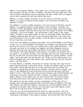different, it was an ignorant blindness. They couldn't see it. It came not from a hardness of the
heart, necessarily, but more we could say a dullness of the heart. They just couldn't get it. They
weren't as blind as the Pharisees, but not enough light of the truth of what Christ was wanting to
reveal to them was getting into their heads and into their hearts.
Blindness is a serious condition irrespective of its cause, because in both these cases this
blindness was causing the Pharisees and the disciples to miss the obvious: the identity and
sufficiency of Christ...
Now, blindness is a serious condition irrespective of its cause, because in both these cases this
blindness was causing the Pharisees and the disciples to miss the obvious: the identity and
sufficiency of Christ. But blindness doesn't only cause you to miss things: it puts you in danger
of stumbling - and that's where these folk are just now in this passage. To illustrate that condition
- particularly, I feel, for the disciples - our Lord performed a rather strange, in fact a unique
healing: for initially it was a partial healing, the man was only partially healed. Then the Lord
completely healed this blind man, and it is one of the greatest illustrations in the whole of the
word of God of how even we, so often, are blind: we miss the point, we are slow to learn what
the Lord would have us see clearly.
So let's look at this 'Blindness by Degrees' this morning. First of all the blindness of the Pharisees
in verses 11 to 13. Now the blindness of the Pharisees was exhibited in the fact that they sought a
sign from the Lord Jesus. The Lord is now returning back to a place called 'Dalmanutha' - we're
not exactly sure where it is, it's probably near Magdala where Mary Magdalene came from.
Returning back to the west side of Galilee, the Pharisees are still angry with the Lord Jesus
Christ because of His earlier indictment of their hypocrisy. You maybe can't remember that, it
was chapter 7 - you remember the tirade of our Lord against them: how they honoured God with
their lips, but their heart was far from Him; how they engaged in an external cleanliness of ritual
religion, and yet their hearts were still diseased by sin. So they are still scathing because of our
Lord's word against them, and so they demand a sign - and this sign, they say, must come from
heaven, a sign from heaven.
Now their blindness is incredible, because they have already seen many many signs from the
Saviour that He performed on earth, these miracles - but they were looking a sign from heaven.
They couldn't deny the signs they had seen on earth, and yet they did. It was obvious that
something was special about this Man, and yet remember - turn back with me to chapter 3 and
verse 22 - they attributed His works by the power of God to be from the power of the devil.
Chapter 3 verse 22: 'The scribes which came down from Jerusalem said, He hath Beelzebub, and
by the prince of the devils casteth he out devils', or demons. So, standing in front of these
religious Pharisees was the greatest sign ever, the Lord Jesus Christ, the Lord from heaven,
God's Bread from heaven, God's Sign from heaven - and they had no appreciation of Him.
That could be you here this morning: you have no appreciation of Christ, truly. Oh, you
recognize there is something special about Him, but it doesn't make any difference to your life.
These Pharisees have heard His matchless words, they have seen His wonderful miracles, they
encountered an absolutely sinless Man who was God in flesh, and yet their blindness caused
them to ask for a sign from heaven! It's incredible, isn't it?
Let me give you a bit of the background to this request for a sign from heaven. One of the
teachings of the Pharisees at the time of the Lord Jesus was that the Messiah, when He came,
would appear on the pinnacle of the Temple in Jerusalem. Did you know that? There He would
 