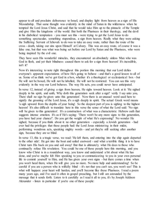 appear to all and proclaim deliverance to Israel, and display light from heaven as a sign of His
Messiahship. That same thought was evidently in the mind of Satan in the wilderness when he
tempted the Lord Jesus Christ, and said that he would take Him up to the pinnacle of the Temple
and give Him the kingdoms of the world. But both the Pharisees in their theology, and the devil
in his diabolical temptation - you must see this - were trying to get the Lord Jesus to do
something spectacular, something stupendous, a sign from heaven. Really what they were asking
the Suffering Servant of Jehovah to do was to take an easy route, rather than the route of the
cross - death, taking our sins upon Himself at Calvary. This was an easy route, of course it was a
false one, but that was what was being set before our Lord by Satan and the Pharisees, who were
being inspired by the evil one.
They have seen His wonderful miracles, they encountered an absolutely sinless Man who was
God in flesh, and yet their blindness caused them to ask for a sign from heaven! It's incredible,
isn't it?
Now it's interesting to note right throughout this portion this morning that our Lord defies
everyone's apparent expectations of how He's going to behave - and that's a good lesson to all of
us. Some of us think we've got God in a box, whether it's a theological or ecclesiastical box - but
He will not be boxed, He will not be labelled, He will not be restricted. You can see this very
evidently in the way our Lord behaves. The way He acts, you could never have anticipated.
In verse 12, instead of giving a sign from heaven, He sighs toward heaven. Look at it: 'He sighed
deeply in his spirit, and saith, Why doth this generation seek after a sign? verily I say unto you,
There shall no sign be given unto this generation'. Now there is an unusual word used here to
signify the groaning of the Lord Jesus, it's a sigh deeply in spirit. The actual Greek word means
'a sigh upward from the depths of your being'. So the deepest part of you is sighing to the highest
heaven! It's also difficult to translate here in this verse the sense of what the Lord said: 'No sign
will be given to this generation'. It's a construction of what was a characteristic Hebrew oath that
suggests intense emotion. It's as if He's saying: 'There won't be any more signs to this generation,
you have had your chance!'. Do you get the weight of what He's expressing? No wonder He
sighed, because if you think about it: no other generation - especially a Jewish generation - had
ever had the privileges that these people had: the Lord Jesus ministering in their midst,
performing wondrous acts, speaking mighty words - and yet they're still seeking after another
sign, because they are so blind.
In verse 13, this is a tragic verse, we read: 'He left them, and entering into the ship again departed
to the other side'. He got into the boat and sailed eastward - and what a terrible thing it is to have
Christ turn His back on you and sail away! But that is ultimately what He does to those who
continually refuse His revelation. You could be one of those people here this morning, and you
know who Christ is in a roundabout way, you know and understand a bit about what He has
done, and you've maybe felt Him speaking to you or communicating to you in your own personal
life to commit yourself to Him, and He has given your own signs - but there comes a time when
you won't heed them, when He will give you no more. No more help and understanding! So be
careful if you are a person who is wilfully blind - it's not that you can't see, you won't see! This is
what will happen: your heart will harden, and you'll become like these Pharisees. I read a poem
many years ago, and I've used it often in gospel preaching, but I still am astounded by the
message that it sends forth. Listen to it carefully as I read it all to you, it's by Joseph Addison
Alexander - listen in particular if you're one of these people:
 