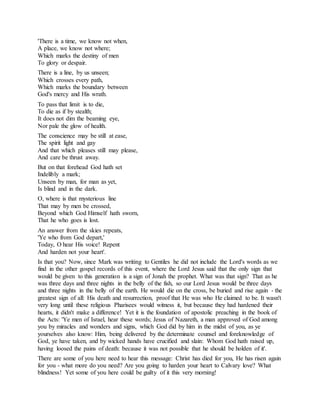 'There is a time, we know not when,
A place, we know not where;
Which marks the destiny of men
To glory or despair.
There is a line, by us unseen;
Which crosses every path,
Which marks the boundary between
God's mercy and His wrath.
To pass that limit is to die,
To die as if by stealth;
It does not dim the beaming eye,
Nor pale the glow of health.
The conscience may be still at ease,
The spirit light and gay
And that which pleases still may please,
And care be thrust away.
But on that forehead God hath set
Indelibly a mark;
Unseen by man, for man as yet,
Is blind and in the dark.
O, where is that mysterious line
That may by men be crossed,
Beyond which God Himself hath sworn,
That he who goes is lost.
An answer from the skies repeats,
'Ye who from God depart,'
Today, O hear His voice! Repent
And harden not your heart'.
Is that you? Now, since Mark was writing to Gentiles he did not include the Lord's words as we
find in the other gospel records of this event, where the Lord Jesus said that the only sign that
would be given to this generation is a sign of Jonah the prophet. What was that sign? That as he
was three days and three nights in the belly of the fish, so our Lord Jesus would be three days
and three nights in the belly of the earth. He would die on the cross, be buried and rise again - the
greatest sign of all: His death and resurrection, proof that He was who He claimed to be. It wasn't
very long until these religious Pharisees would witness it, but because they had hardened their
hearts, it didn't make a difference! Yet it is the foundation of apostolic preaching in the book of
the Acts: 'Ye men of Israel, hear these words; Jesus of Nazareth, a man approved of God among
you by miracles and wonders and signs, which God did by him in the midst of you, as ye
yourselves also know: Him, being delivered by the determinate counsel and foreknowledge of
God, ye have taken, and by wicked hands have crucified and slain: Whom God hath raised up,
having loosed the pains of death: because it was not possible that he should be holden of it'.
There are some of you here need to hear this message: Christ has died for you, He has risen again
for you - what more do you need? Are you going to harden your heart to Calvary love? What
blindness! Yet some of you here could be guilty of it this very morning!
 