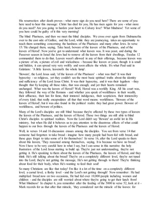 His resurrection after death proves - what more sign do you need here? There are some of you
here need to hear this message: Christ has died for you, He has risen again for you - what more
do you need? Are you going to harden your heart to Calvary love? What blindness! Yet some of
you here could be guilty of it this very morning!
The blind Pharisees, and then we meet the blind disciples. We cross over again from Dalmanutha
over to the east side of Galilee, and the Lord, while they are journeying, takes an opportunity to
teach them something concerning the hardness of the Pharisees and many other Jews. In verse
15: 'He charged them, saying, Take heed, beware of the leaven of the Pharisees, and of the
leaven of Herod'. Now you've got to understand what leaven was. It was yeast, and during the
Passover season in Israel the Jews had to remove all the leaven from their dwellings, Exodus 12
commanded them to do that. Leaven wasn't allowed in any of their offerings, because leaven was
a picture of sin, a picture of evil and wickedness - because like leaven or yeast, though it is small
and hidden, it can spread very very swiftly and soon affects the whole. It's what Paul said in
Galatians: 'A little leaven, leaveneth the whole lump'.
'Beware', the Lord Jesus said, 'of the leaven of the Pharisees' - what was that? It was their
hypocrisy - so religious, yet they couldn't see the most basic spiritual truths about the identity
and sufficiency of the Lord Jesus Christ. It was their hypocrisy, and it was their legalism - they
thought that by keeping all these rules, that was enough; and yet their hearts remained
unchanged. What was the leaven of Herod? Well, Herod was a worldly King. All his court was,
they followed the way of the Romans - and whether you speak of worldliness in their wealth,
their affluence, their lust for fame, their immoral indulgence, their scepticism, their immorality
of every kind; that really encapsulates all that that word means: worldliness. 'Beware of the
leaven of Herod', but it was also found in the political realm: they had great power. Beware of
worldliness, and beware of politics.
Many of the Lord's disciples are still blind because they're affected by these two types of leaven:
the leaven of the Pharisees, and the leaven of Herod. Those two things are still able to blind
Christ's disciples to spiritual realities. Now the Lord didn't say 'Beware' an awful lot in His
ministry, but when He did it behoves us to pay attention to the disastrous effects of what could
happen to our lives through the leaven of the Pharisees and the leaven of Herod.
Well, in verses 14 and 16 discussion ensues among the disciples. You see from verse 14 that
someone had forgotten to take bread - imagine how many people had been fed with bread, and
these guys forget to take some of it for themselves! In verse 16, after the Lord speaks to them
about this leaven, 'They reasoned among themselves, saying, It is because we have no bread'.
Now I have to be very careful here in what I say, but I can sense in this narrative the holy
frustration of the Lord Jesus starting to build up. They're just not understanding, they're not
getting it. He's speaking to them about the leaven of the Pharisees, the leaven of Herod, and they
think He's still talking about the bread! They're on a completely different level, they're not tuned
into the Lord, they're not getting the message, He's not getting through to them! They're thinking
about food for their body, when He's wanting to feed their soul!
So many Christians are like that today! I'm like it a lot of the time: on a completely different
level, a carnal level, a fleshy level - and the Lord's not getting through! Now remember: He had
multiplied bread now on two occasions, He had fed over 10,000 people including women and
children - and the disciples are still worried about where they're going to get their lunch from!
What blindness! In chapter 6, you remember after the feeding of the 5000 in verse 52, look at it -
Mark records for us that after that miracle, 'they considered not the miracle of the loaves: for
 