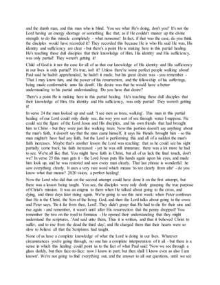and the dumb man, and this man who is blind. You see what He's doing, don't you? It's not the
Lord having an energy shortage or something like that, as if He couldn't muster up the divine
strength to do this miracle completely - what nonsense! In fact, if that was the case, do you think
the disciples would have recorded it? They recorded this because He is who He said He was, His
identity and sufficiency are clear - but there's a point He is making here in this partial healing.
He's teaching these dull disciples that their knowledge of Him, His identity and His sufficiency,
was only partial! They weren't getting it!
Child of God is it not the case for all of us that our knowledge of His identity and His sufficiency
in our lives is only partial? It's true, isn't it? Unless there're some perfect people walking about!
Paul said he hadn't apprehended, he hadn't it made, but his great desire was - you remember -
'That I may know him, and the power of his resurrection, and the fellowship of his sufferings,
being made conformable unto his death'. His desire was that he would have a better
understanding to his partial understanding. Do you have that desire?
There's a point He is making here in this partial healing. He's teaching these dull disciples that
their knowledge of Him, His identity and His sufficiency, was only partial! They weren't getting
it!
In verse 24 the man looked up and said: 'I see men as trees, walking'. This man in this partial
healing of our Lord could only dimly see, the way you sort of see through water I suppose. He
could see the figure of the Lord Jesus and His disciples, and his own friends that had brought
him to Christ - but they were just like walking trees. Now this portion doesn't say anything about
the man's faith, it doesn't say that the man came himself, it says his friends brought him - so this
man mightn't have had any faith, but the Lord is performing this and all of a sudden the man's
faith increases. Maybe that's another lesson the Lord was teaching: that as he could see his sight
partially come back, his faith increased - yet he was still immature, there was a lot more he had
to see. We're all like that. You might have faith in Christ, but all of us lack the final touch, don't
we? In verse 25 this man gets it - the Lord Jesus puts His hands again upon his eyes, and made
him look up, and he was restored and saw every man clearly. That last phrase is wonderful: he
saw everything clearly. It uses a very rare word which means 'to see clearly from afar' - do you
know what that means? 2020 vision, a perfect healing!
Now the Lord who did that on the second attempt could have done it on the first attempt, but
there was a lesson being taught. You see, the disciples were only dimly grasping the true purpose
of Christ's mission. It was an enigma to them when He talked about going to the cross, and
dying, and three days later rising again. We're going to see this next week: when Peter confesses
that He is the Christ, the Son of the living God, and then the Lord talks about going to the cross
and Peter says, 'Be it far from thee, Lord'. They didn't grasp that He had to die for their sins and
rise again - and remember, it wasn't until after His resurrection that the penny dropped! You
remember the two on the road to Emmaus - He opened their understanding that they might
understand the scriptures, 'And said unto them, Thus it is written, and thus it behoved Christ to
suffer, and to rise from the dead the third day', and He charged them that their hearts were so
slow to believe all that the Scriptures had taught.
None of us have a complete knowledge of what the Lord is doing in our lives. Whatever
circumstances you're going through, no one has a complete interpretation of it all - but there is a
sense in which this healing could point us to the fact of what Paul said: 'Now we see through a
glass darkly, but then face-to-face: now I know in part; but then shall I know even as also I am
known'. We're not going to find everything out, and the answer to all our questions, until we see
 