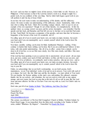the Lord - and even then we mightn't know all the answers, I don't think we will. However, in
Philippians 1 Paul reassures us that if the Lord has started a work in us, though it might be a
partial work, he was confident of this very thing: 'that he which hath begun a good work in you
will perform it until the day of Jesus Christ'.
In our lives the Lord wants to make our understanding of His identity and His sufficiency
clearer. He wants to make our understanding of His sufficiency clearer. Incidentally, think of the
man who is writing this book - Mark. He's recording a unique miracle, who's to say it is not an
example of his own experience? Though it's not of him literally, it is metaphorically. At first his
spiritual vision as a young convert was poor, and his service incomplete - you remember Paul the
apostle sent him back, and Barnabas and Paul fell out over it, but later on we read that Paul sends
for him: 'Send Mark'. He becomes a companion of the apostles, and more than that: he becomes a
biographer of the Servant of the Lord. It's wonderful, isn't it?
I'm calling upon all of you to search your hearts now, not make an empty decision, but search
your heart and if you can meaningfully say it: commit yourself afresh to the Lord to have His
way in your life...
Now listen carefully: nothing can be done for blind, hardhearted Pharisees - nothing. If they
continue to harden their heart, nothing can be done. But if you are a dull-hearted believer in here
today, with only partial understanding - like all of us, in effect - praise God, a miracle can be
done in all of our lives as we see Him more clearly, love Him more dearly, and follow Him more
nearly day by day.
If the Lord has been speaking to you as a person who is unconverted, not yet saved - all you must
do is, just now, confess your need of Christ and believe on Him, ask Him to save you now, and
He will. All of us as believers, we continually need to deny ourselves, take up our cross - and so
I'm calling upon all of you to search your hearts now, not make an empty decision, but search
your heart and if you can meaningfully say it: commit yourself afresh to the Lord to have His
way in your life.
Father, we acknowledge that we are God's workmanship, we are God's poems, God's
masterpieces, we are Your individual works of art and we are in process. Your work with each of
us is unique, but Lord - like this blind man and like the disciples - we must submit to Your touch.
We can visualise the Saviour spitting on this man's eyes, and pushing His calloused carpenter
thumbs into his eye sockets - and sometimes the way you seem to work with us may appear
strange, and even course, but Lord we pray that at the end of it all we will be more like the Lord
Jesus and more effective for Him as You have Your own way with us, Lord. For Christ's sake we
pray, Amen.
Don't miss part 40 of our Studies In Mark: “The Suffering And Then The Glory”
------------------------Back to Top
Transcribed by:
Preach The Word.
April 2008
www.preachtheword.com
This sermon was delivered at The Iron Hall Evangelical Church in Belfast, Northern Ireland, by
Pastor David Legge. It was transcribed from the thirty-ninth recording in his 'Studies In Mark'
series, entitled "Blindness By Degrees" - Transcribed by Preach The Word.
 