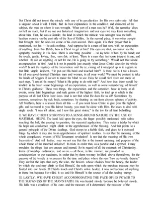 But Christ did not invest the miracle with any of its peculiarities for His own sake only. All that
is singular about it will, I think, find its best explanation in the condition and character of the
subject, the man on whom it was wrought. What sort of a man was he? Well, the narrative does
not tell us much, but if we use our historical imagination and our eyes we may learn something
about him. First, he was a Gentile; the land in which the miracle was wrought was the half-
heathen country on the east side of the Sea of Galilee. In the second place, it was other people
that brought him; he does not come of his own accord. Then again, it is their prayer that is
mentioned, not his — he asks nothing. And suppose he is a man of that sort, with no expectation
of anything from this Rabbi, how is Christ to get at him? His eyes are shut, so cannot see the
sympathy beaming in His face. There is one thing possible — to lay hold of him by the hand; and
the touch, gentle, loving, firm, says this, at least: "Here is a man that has some interest in me, and
whether He can do anything or not for me, He is going to try something." Would not that kindle
an expectation in him? And is it not in parable just exactly what Jesus Christ does for the whole
world? Is not the mystery of the Incarnation and the re, caning of it wrapped up as in a germ in
that little simple incident, "He put out His hand and touched him"? Is there not in it too a lesson
for all you good-hearted Christian men and women, in all your work? We must be content to take
the hands of beggars if we are to make the blind to see. How he would feel more and more at
each step, "I am at His mercy! What is He going to do with me?" And how thus there would be
kindled in his heart some beginnings of an expectation, as well as some surrendering of himself
to Christ's guidance! These two things, the expectation and the surrender, have in them, at all
events, some faint beginnings and rude germs of the highest faith, to lead up to which is the
purpose of all that Christ here does. And is not that what He does for us all? Sometimes by
sorrows, sometimes by sick beds, sometimes by shutting us out from chosen spheres of activity.
Ah! brethren, here is a lesson from all this — if you want Jesus Christ to give you His highest
gifts and to reveal to you His fairest beauty, you must be alone with Him. He loves to deal with
single souls. "I was left alone, and I saw this great vision," is the law for all true beholding.
II. WE HAVE CHRIST STOOPING TO A SENSE-BOUND NATURE BY THE USE OF
MATERIAL HELPS. The hand laid upon the eyes, the finger possibly moistened with saliva
touching the ball, the pausing to question, the repeated application. They make a ladder by which
his hope and confidence might climb to the apprehension of the blessing. And that points to a
general principle of the Divine dealings. God stoops to a feeble faith, and gives to it outward
things by which it may rise to an apprehension of spiritual realities. Is not that the meaning of the
whole complicated system of Old Testament revelation? Is not that the meaning of His own
Incarnation? And still further, may we not say that this is the inmost meaning and purpose of the
whole frame of the material universe? It exists in order that, as a parable and a symbol, it may
proclaim the things that are unseen and eternal. So in regard of all the externals of Christianity,
forms of worship, ordinances, and so on — all these, in like manner, are provided in
condescension to our weakness, in order that by them we may be lifted above themselves; for the
purpose of the temple is to prepare for the time and place where the seer "saw no temple therein."
They are but the cups that carry the wine, the flowers whose chalices bear the honey, the ladder
by which the soul may climb to God Himself, the rafts upon which the precious treasure may be
floated into our hearts. If Christ's touch and Christ's saliva healed, it was not because of anything
in them, but because He willed it so; and He Himself is the source of all the healing energy.
III. LASTLY, WE HAVE CHRIST ACCOMMODATING THE PACE OF HIS POWER TO
THE SLOWNESS OF THE MAN'S FAITH. He was healed slowly because he believed slowly.
His faith was a condition of his cure, and the measure of it determined the measure of the
 