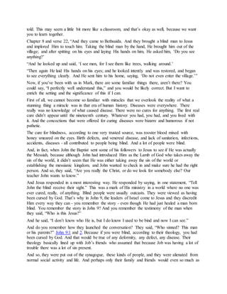 told. This may seem a little bit more like a classroom, and that’s okay as well, because we want
you to learn together.
Chapter 8 and verse 22, “And they came to Bethsaida. And they brought a blind man to Jesus
and implored Him to touch him. Taking the blind man by the hand, He brought him out of the
village; and after spitting on his eyes and laying His hands on him, He asked him, ‘Do you see
anything?’
“And he looked up and said, ‘I see men, for I see them like trees, walking around.’
“Then again He laid His hands on his eyes; and he looked intently and was restored, and began
to see everything clearly. And He sent him to his home, saying, ‘Do not even enter the village.’”
Now, if you’ve been with us in Mark, there are some familiar things there, aren’t there? You
could say, “I perfectly well understand this,” and you would be likely correct. But I want to
enrich the setting and the significance of this if I can.
First of all, we cannot become so familiar with miracles that we overlook the reality of what a
stunning thing a miracle was in that era of human history. Diseases were everywhere. There
really was no knowledge of what caused disease. There were no cures for anything. The first real
cure didn’t appear until the nineteenth century. Whatever you had, you had, and you lived with
it. And the concoctions that were offered for curing diseases were bizarre and humorous if not
pathetic.
The cure for blindness, according to one very trusted source, was rooster blood mixed with
honey smeared on the eyes. Birth defects, and venereal disease, and lack of sanitation, infections,
accidents, diseases - all contributed to people being blind. And a lot of people were blind.
And, in fact, when John the Baptist sent some of his followers to Jesus to see if He was actually
the Messiah, because although John had introduced Him as the Lamb of God who takes away the
sin of the world, it didn’t seem that He was either taking away the sin of the world or
establishing the messianic kingdom, and John wanted to check in and make sure he had the right
person. And so, they said, “Are you really the Christ, or do we look for somebody else? Our
teacher John wants to know.”
And Jesus responded in a most interesting way. He responded by saying, in one statement, “Tell
John the blind receive their sight.” This was a mark of His ministry in a world where no one was
ever cured, really, of anything. Blind people were usually outcasts. They were viewed as having
been cursed by God. That’s why in John 9, the leaders of Israel come to Jesus and they discredit
Him every way they can - you remember the story - even though He had just healed a man born
blind. You remember the story in John 9? And you remember the testimony of the man when
they said, “Who is this Jesus?”
And he said, “I don’t know who He is, but I do know I used to be bind and now I can see.”
And do you remember how they launched the conversation? They said, “Who sinned? This man
or his parents?” John 9:1 and 2. Because if you were blind, according to their theology, you had
been cursed by God. And that would be true of any deformity, any defect, any disease. Their
theology basically lined up with Job’s friends who assumed that because Job was having a lot of
trouble there was a lot of sin present.
And so, they were put out of the synagogue, these kinds of people, and they were alienated from
normal social activity and life. And perhaps only their family and friends would even so much as
 