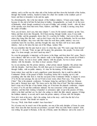 ministry and is on His way the other side of the Jordan and then down the backside of the Jordan,
through that Gentile territory, headed to Judea for a final few months in the southern part of
Israel, and then to Jerusalem to die and rise again.
So, chronologically, this is the last miracle of His Galilean ministry. It bears some weight, then,
because it’s the end of all that He had done in Galilee. Geographically, as I said, it’s in the town
of Bethsaida, which though considered to be part of Galilee and certainly Jewish – after all, three
of the apostles were from that town: Peter, Andrew, and Philip – it really is moving away from
the center of Galilee.
Now, you do know, don’t you, that since chapter 7, verse 24, He started a ministry up into Tyre,
Sidon, and then down into Decapolis. He’d been moving through Gentile areas. It was really
over in Galilee and the geography shows that. It’s a sad day for Galilee. And even in this case,
where they bring Him this man – and we don’t know why He was in Bethsaida, but He was there
to teach His disciples; they were with Him when He went there; public ministry was over –
somebody knew He was there, and they brought this man, but there will be no more public
ministry. And so, He takes the man out of the village, isolates Him.
Do you remember that He said, back in verse 12, when they said, “We want a sign from heaven”
– in verse 11 –He said, “Truly no sign will be given this generation, this people, I’m done with
signs; I’ve done enough; you don’t need any more”?
So, even the geography is important as He moves to the fringe and from there He’s gone. There’s
even a literary shift here as well. This miracle really is the beginning of the second act of Mark’s
historical drama. Act one is Jesus’ public ministry with the people. Act two is Jesus’ private
ministry with the disciples. Act three is Jesus’ passion. Okay?
So, we are entering into His private ministry, a final private miracle launches His private time
with the disciples. And from there, He with them goes to Caesarea Philippi and back down
through Galilee, with no public ministry; it’s time for the training of His disciples.
Some writers have said this is such a significant point historically that it could be called the
Continental Divide of the gospel of Mark. Everything before this is leading up to it, and
everything after this falls from it. And the real peak of the Continental Divide is chapter 8, verses
27 to 30, the next passage, the one we’ll look at next week, where Peter says, “You are the
Christ.” That is the pinnacle confession. No human being has said that in Mark yet. Demons
have said it. Demons have said, “We know you’re the Holy One of God.” But that confession
hasn’t come out of the lips of any human being yet. It becomes the pinnacle confession, chapter
8, verses 27 to 30, and that confession indicates the true conversion of the apostles, their
salvation, and then their training is launched in seriousness right on up to the passion of Christ,
which is the third and final act. So, that’s the setting in which this little miracle appears. It brings
the Galilean ministry to an end, and it starts the private ministry of Jesus with His disciples.
Now, let’s look at the story - that’s the setting; look at the story - and it has the feel of an
eyewitness account. That should not surprise us.
You say, “Well, John Mark wouldn’t have been there.”
No, of course not; he wasn’t one of the apostles, nor one of the early disciples of Jesus; he came
later. How does this then become an eyewitness account? Who was John Mark’s mentor? John
was writing his gospel to Romans, in the city of Rome, under the influence and as his source of
 