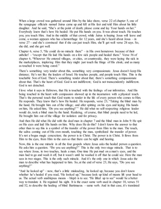 When a large crowd was gathered around Him by the lake shore, verse 22 of chapter 5, one of
the synagogue officials named Jairus came up and fell at His feet and told Him about his little
daughter. And he said, “She’s at the point of death; please come and lay Your hands on her.”
Everybody knew that’s how He healed: He put His hands on you. It was about touch. He touches
you; you touch Him. And in the middle of that crowd, while Jairus is hoping Jesus will leave and
come, a woman appears who has a hemorrhage for 12 years, and she’s heard about Jesus – in
verse 27 – and she’s convinced that if she can just touch Him, she’ll get well verse 28 says. So,
she did, and she got well.
Chapter 6, verse 5, “He could do no miracle there” – in His own hometown because of their
unbelief – “except that He laid His hands on a few sick people and healed them.” Verse 56 of
chapter 6, “Wherever He entered villages, or cities, or countryside, they were laying the sick in
the marketplaces, imploring Him that they might just touch the fringe of His cloak; and as many
as touched it were being cured.”
There’s something very tender about this, something very compassionate. Jesus doesn’t keep His
distance; He’s not like the leaders of Israel. He touches people, and people touch Him. This is the
touchable Son of God. There’s something tender about that; there’s something compassionate
about that. That’s the heart of God. God is not indifferent; God is not transcendently indifferent.
God is not detached.
I love what it says in Hebrews, that He is touched with the feelings of our infirmities. And His
being touched in the heart with compassion showed up in the incarnation with a physical touch.
That’s the personal touch that God wants to render in the life of every person who comes to Him.
He responds. They knew that’s how He healed. He responds, verse 23, “Taking the blind man by
the hand, He brought him out of the village; and after spitting on his eyes and laying His hands
on him, He asked him, ‘Do you see anything?’” He did what no self-respecting religious leader
would do, took a blind man by the hand. Realizing, of course, that blind people need to be led,
He brought him out of the village for isolation and for privacy.
And then He did what He did with the deaf man in chapter 7 and the blind man in John 9: He spit
on His eyes and laid His hands on him. Why does He do this? I don’t know the answer to that
other than to say this is a symbol of the transfer of the power from Him to the man. The touch,
the saliva coming out of His own mouth, touching the man, symbolized the transfer of power.
It’s not a bogus magic concoction; the power is in Christ. The power is in Christ. It flows from
Him to the eyes, from Him to the ears so that there can be sight and hearing.
Now, this is the one miracle in all the four gospels where Jesus asks the healed person a question.
He asks him a question. “Do you see anything?” This is the only two-stage miracle. That is to
say where Jesus, in two touches, heals a man. One time He put mud on a man’s eyes, and the
man had to go and wash it off, but it wasn’t until he washed it off that he could see. Here the man
sees in two stages. This is the only such miracle. And it’s the only one in which Jesus asks the
man to describe what has happened to him. So, at the end of verse 23, He says, “Do you see
anything?”
“And he looked up” – now, that’s a little misleading, he looked up, because you don’t know
whether he’s healed if you read, “He looked up,” because look up kind of means lift your head to
us. The actual verb anablepsas means – blepō is to see. “He lifted up to see” would be a better
way to translate it. He regained his sight. It is the exact same verb used in chapter 10, verses 51
and 52, to describe the healing of blind Bartimaeus – same verb. And in that case, it’s translated
 