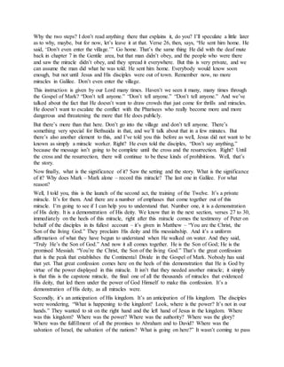 Why the two steps? I don’t read anything there that explains it, do you? I’ll speculate a little later
as to why, maybe, but for now, let’s leave it at that. Verse 26, then, says, “He sent him home. He
said, ‘Don’t even enter the village.’” Go home. That’s the same thing He did with the deaf mute
back in chapter 7 in the Gentile area, but that man didn’t obey, and the people who were there
and saw the miracle didn’t obey, and they spread it everywhere. But this is very private, and we
can assume the man did what he was told. He sent him home. Everybody would know soon
enough, but not until Jesus and His disciples were out of town. Remember now, no more
miracles in Galilee. Don’t even enter the village.
This instruction is given by our Lord many times. Haven’t we seen it many, many times through
the Gospel of Mark? “Don’t tell anyone.” “Don’t tell anyone.” “Don’t tell anyone.” And we’ve
talked about the fact that He doesn’t want to draw crowds that just come for thrills and miracles.
He doesn’t want to escalate the conflict with the Pharisees who really become more and more
dangerous and threatening the more that He does publicly.
But there’s more than that here. Don’t go into the village and don’t tell anyone. There’s
something very special for Bethsaida in that, and we’ll talk about that in a few minutes. But
there’s also another element to this, and I’ve told you this before as well, Jesus did not want to be
known as simply a miracle worker. Right? He even told the disciples, “Don’t say anything,”
because the message isn’t going to be complete until the cross and the resurrection. Right? Until
the cross and the resurrection, there will continue to be these kinds of prohibitions. Well, that’s
the story.
Now finally, what is the significance of it? Saw the setting and the story. What is the significance
of it? Why does Mark – Mark alone – record this miracle? The last one in Galilee. For what
reason?
Well, I told you, this is the launch of the second act, the training of the Twelve. It’s a private
miracle. It’s for them. And there are a number of emphases that come together out of this
miracle. I’m going to see if I can help you to understand that. Number one, it is a demonstration
of His deity. It is a demonstration of His deity. We know that in the next section, verses 27 to 30,
immediately on the heels of this miracle, right after this miracle comes the testimony of Peter on
behalf of the disciples in its fullest account – it’s given in Matthew – “You are the Christ, the
Son of the living God.” They proclaim His deity and His messiahship. And it’s a uniform
affirmation of what they have begun to understand when He walked on water. And they said,
“Truly He’s the Son of God.” And now it all comes together. He is the Son of God; He is the
promised Messiah. “You’re the Christ, the Son of the living God.” That’s the great confession
that is the peak that establishes the Continental Divide in the Gospel of Mark. Nobody has said
that yet. That great confession comes here on the heels of this demonstration that He is God by
virtue of the power displayed in this miracle. It isn’t that they needed another miracle; it simply
is that this is the capstone miracle, the final one of all the thousands of miracles that evidenced
His deity, that led them under the power of God Himself to make this confession. It’s a
demonstration of His deity, as all miracles were.
Secondly, it’s an anticipation of His kingdom. It’s an anticipation of His kingdom. The disciples
were wondering, “What is happening to the kingdom? Look, where is the power? It’s not in our
hands.” They wanted to sit on the right hand and the left hand of Jesus in the kingdom. Where
was this kingdom? Where was the power? Where was the authority? Where was the glory?
Where was the fulfillment of all the promises to Abraham and to David? Where was the
salvation of Israel, the salvation of the nations? What is going on here?” It wasn’t coming to pass
 