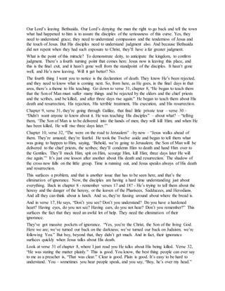Our Lord’s leaving Bethsaida. Our Lord’s denying the man the right to go back and tell the town
what had happened to him is to assure the disciples of the seriousness of this curse. Yes, they
need to understand grace; they need to understand compassion and the tenderness of Jesus and
the touch of Jesus. But His disciples need to understand judgment also. And because Bethsaida
did not repent when they had such exposure to Christ, they’ll have a far greater judgment.
What is the point of this miracle? To demonstrate deity, to anticipate the kingdom, to confirm
judgment. There’s a fourth turning point that comes here. Jesus now is leaving this place, and
this is the final exit, and it hasn’t gone well from the standpoint of the disciples. It hasn’t gone
well, and He’s now leaving. Will it get better? No.
The fourth thing I want you to notice is the declaration of death. They know He’s been rejected,
and they need to know what is coming next. So, from here, as He goes, in the final days in that
area, there’s a theme to His teaching. Go down to verse 31, chapter 8, “He began to teach them
that the Son of Man must suffer many things and be rejected by the elders and the chief priests
and the scribes, and be killed, and after three days rise again.” He began to teach them about His
death and resurrection, His rejection, His terrible treatment, His execution, and His resurrection.
Chapter 9, verse 31, they’re going through Galilee, that final little private tour – verse 30 –
“Didn’t want anyone to know about it. He was teaching His disciples” – about what? – “telling
them, ‘The Son of Man is to be delivered into the hands of men; they will kill Him; and when He
has been killed, He will rise three days later.’”
Chapter 10, verse 32, “The were on the road to Jerusalem” -by now – “Jesus walks ahead of
them. They’re amazed; they’re fearful. He took the Twelve aside and began to tell them what
was going to happen to Him, saying, ‘Behold, we’re going to Jerusalem; the Son of Man will be
delivered to the chief priests, the scribes; they’ll condemn Him to death and hand Him over to
the Gentiles. They’ll mock Him, spit on Him, scourge Him, kill Him; three days later He will
rise again.’” It’s just one lesson after another about His death and resurrection. The shadow of
the cross now falls on the little group. Time is running out, and Jesus speaks always of His death
and resurrection.
This surfaces a problem, and that is another issue that has to be seen here, and that’s the
elimination of ignorance. Now, the disciples are having a hard time understanding just about
everything. Back in chapter 8 - remember verses 17 and 18? - He’s trying to tell them about the
heresy and the danger of the heresy, or the leaven of the Pharisees, Sadducees, and Herodians.
And all they can think about is lunch. And so, they’re fussing around about where the bread is.
And in verse 17, He says, “Don’t you see? Don’t you understand? Do you have a hardened
heart? Having eyes, do you not see? Having ears, do you not hear? Don’t you remember?” This
surfaces the fact that they need an awful lot of help. They need the elimination of their
ignorance.
They’ve got massive pockets of ignorance. “Yes, you’re the Christ, the Son of the living God.
Here we are; we’ve turned our back on the darkness; we’ve turned our back on Judaism; we’re
following You.” But boy, beyond that, they didn’t get much. And in fact, their ignorance
surfaces quickly when Jesus talks about His death.
Look at verse 31 of chapter 8, where I just read you He talks about His being killed. Verse 32,
“He was stating the matter plainly.” This is good. You know, the best thing people can ever say
to me as a preacher is, “That was clear.” Clear is good. Plain is good. It’s easy to be hard to
understand. You – sometimes you hear people speak, and you say, “Boy, he’s over my head.”
 