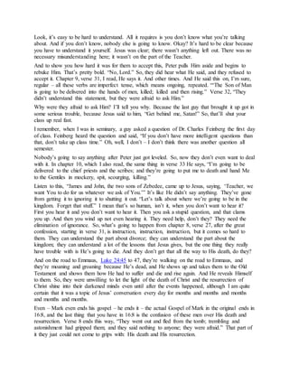 Look, it’s easy to be hard to understand. All it requires is you don’t know what you’re talking
about. And if you don’t know, nobody else is going to know. Okay? It’s hard to be clear because
you have to understand it yourself. Jesus was clear; there wasn’t anything left out. There was no
necessary misunderstanding here; it wasn’t on the part of the Teacher.
And to show you how hard it was for them to accept this, Peter pulls Him aside and begins to
rebuke Him. That’s pretty bold. “No, Lord.” So, they did hear what He said, and they refused to
accept it. Chapter 9, verse 31, I read, He says it. And other times. And He said this on, I’m sure,
regular – all these verbs are imperfect tense, which means ongoing, repeated. “‘The Son of Man
is going to be delivered into the hands of men, killed; killed and then rising.” Verse 32, “They
didn’t understand this statement, but they were afraid to ask Him.”
Why were they afraid to ask Him? I’ll tell you why. Because the last guy that brought it up got in
some serious trouble, because Jesus said to him, “Get behind me, Satan!” So, that’ll shut your
class up real fast.
I remember, when I was in seminary, a guy asked a question of Dr. Charles Feinberg the first day
of class. Feinberg heard the question and said, “If you don’t have more intelligent questions than
that, don’t take up class time.” Oh, well, I don’t – I don’t think there was another question all
semester.
Nobody’s going to say anything after Peter just got leveled. So, now they don’t even want to deal
with it. In chapter 10, which I also read, the same thing in verse 33 He says, “I’m going to be
delivered to the chief priests and the scribes; and they’re going to put me to death and hand Me
to the Gentiles in mockery, spit, scourging, killing.”
Listen to this, “James and John, the two sons of Zebedee, came up to Jesus, saying, ‘Teacher, we
want You to do for us whatever we ask of You.’” It’s like He didn’t say anything. They’ve gone
from getting it to ignoring it to shutting it out. “Let’s talk about where we’re going to be in the
kingdom. Forget that stuff.” I mean that’s so human, isn’t it, when you don’t want to hear it?
First you hear it and you don’t want to hear it. Then you ask a stupid question, and that clams
you up. And then you wind up not even hearing it. They need help, don’t they? They need the
elimination of ignorance. So, what’s going to happen from chapter 8, verse 27, after the great
confession, starting in verse 31, is instruction, instruction, instruction, but it comes so hard to
them. They can understand the part about divorce; they can understand the part about the
kingdom; they can understand a lot of the lessons that Jesus gives, but the one thing they really
have trouble with is He’s going to die. And they don’t get that all the way to His death, do they?
And on the road to Emmaus, Luke 24:45 to 47, they’re walking on the road to Emmaus, and
they’re moaning and groaning because He’s dead, and He shows up and takes them to the Old
Testament and shows them how He had to suffer and die and rise again. And He reveals Himself
to them. So, they were unwilling to let the light of the death of Christ and the resurrection of
Christ shine into their darkened minds even until after the events happened, although I am quite
certain that it was a topic of Jesus’ conversation every day for months and months and months
and months and months.
Even – Mark even ends his gospel – he ends it – the actual Gospel of Mark in the original ends in
16:8, and the last thing that you have in 16:8 is the confusion of these men over His death and
resurrection. Verse 8 ends this way, “They went out and fled from the tomb; trembling and
astonishment had gripped them; and they said nothing to anyone; they were afraid.” That part of
it they just could not come to grips with: His death and His resurrection.
 
