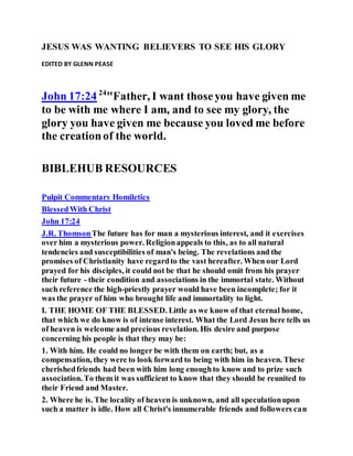 JESUS WAS WANTING BELIEVERS TO SEE HIS GLORY
EDITED BY GLENN PEASE
John 17:24 24
"Father, I want thoseyou have given me
to be with me where I am, and to see my glory, the
glory you have given me because you loved me before
the creationof the world.
BIBLEHUB RESOURCES
Pulpit Commentary Homiletics
BlessedWith Christ
John 17:24
J.R. ThomsonThe future has for man a mysterious interest, and it exercises
over him a mysterious power. Religionappeals to this, as to all natural
tendencies and susceptibilities of man's being. The revelations and the
promises of Christianity have regardto the vast hereafter. When our Lord
prayed for his disciples, it could not be that he should omit from his prayer
their future - their condition and associations in the immortal state. Without
such reference the high-priestly prayer would have been incomplete; for it
was the prayer of him who brought life and immortality to light.
I. THE HOME OF THE BLESSED. Little as we know of that eternal home,
that which we do know is of intense interest. What the Lord Jesus here tells us
of heaven is welcome and precious revelation. His desire and purpose
concerning his people is that they may be:
1. With him. He could no longer be with them on earth; but, as a
compensation, they were to look forward to being with him in heaven. These
cherishedfriends had been with him long enoughto know and to prize such
association. To them it was sufficient to know that they should be reunited to
their Friend and Master.
2. Where he is. The locality of heaven is unknown, and all speculationupon
such a matter is idle. How all Christ's innumerable friends and followers can
 