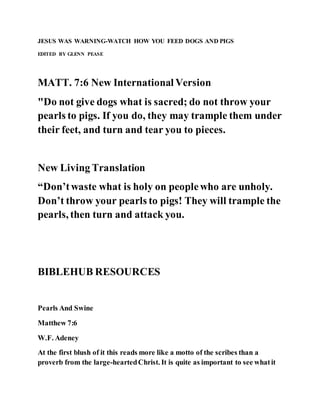 JESUS WAS WARNING-WATCH HOW YOU FEED DOGS AND PIGS
EDITED BY GLENN PEASE
MATT. 7:6 New International Version
"Do not give dogs what is sacred; do not throw your
pearls to pigs. If you do, they may trample them under
their feet, and turn and tear you to pieces.
New Living Translation
“Don’twaste what is holy on peoplewho are unholy.
Don’t throw your pearls to pigs! They will trample the
pearls, then turn and attack you.
BIBLEHUB RESOURCES
Pearls And Swine
Matthew 7:6
W.F. Adeney
At the first blush of it this reads more like a motto of the scribes than a
proverb from the large-heartedChrist. It is quite as important to see whatit
 